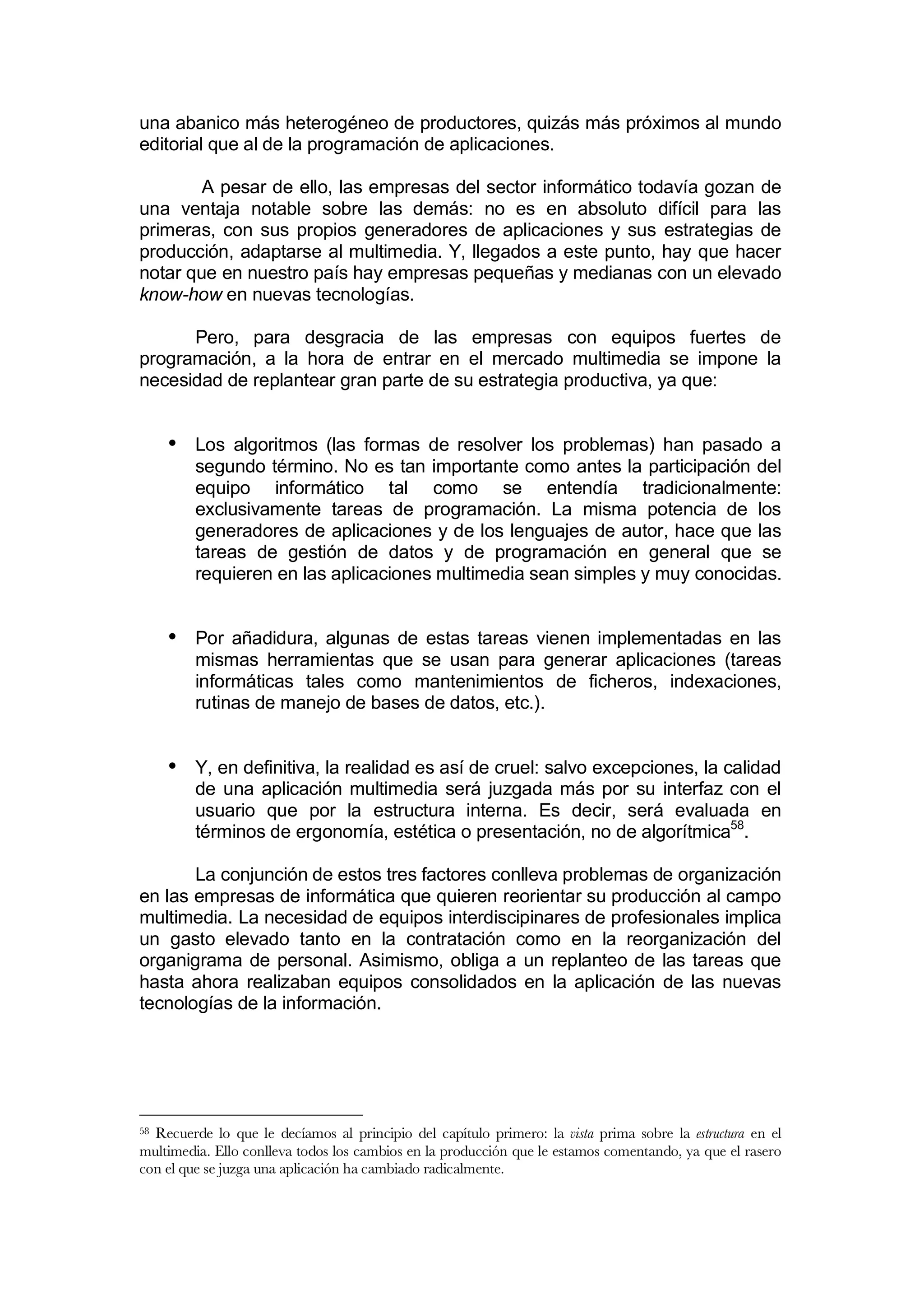 una abanico más heterogéneo de productores, quizás más próximos al mundo
editorial que al de la programación de aplicaciones.

        A pesar de ello, las empresas del sector informático todavía gozan de
una ventaja notable sobre las demás: no es en absoluto difícil para las
primeras, con sus propios generadores de aplicaciones y sus estrategias de
producción, adaptarse al multimedia. Y, llegados a este punto, hay que hacer
notar que en nuestro país hay empresas pequeñas y medianas con un elevado
know-how en nuevas tecnologías.

      Pero, para desgracia de las empresas con equipos fuertes de
programación, a la hora de entrar en el mercado multimedia se impone la
necesidad de replantear gran parte de su estrategia productiva, ya que:


     • Los algoritmos (las formas de resolver los problemas) han pasado a
         segundo término. No es tan importante como antes la participación del
         equipo informático tal como se entendía tradicionalmente:
         exclusivamente tareas de programación. La misma potencia de los
         generadores de aplicaciones y de los lenguajes de autor, hace que las
         tareas de gestión de datos y de programación en general que se
         requieren en las aplicaciones multimedia sean simples y muy conocidas.


     • Por añadidura, algunas de estas tareas vienen implementadas en las
         mismas herramientas que se usan para generar aplicaciones (tareas
         informáticas tales como mantenimientos de ficheros, indexaciones,
         rutinas de manejo de bases de datos, etc.).


     • Y, en definitiva, la realidad es así de cruel: salvo excepciones, la calidad
         de una aplicación multimedia será juzgada más por su interfaz con el
         usuario que por la estructura interna. Es decir, será evaluada en
         términos de ergonomía, estética o presentación, no de algorítmica58.

       La conjunción de estos tres factores conlleva problemas de organización
en las empresas de informática que quieren reorientar su producción al campo
multimedia. La necesidad de equipos interdiscipinares de profesionales implica
un gasto elevado tanto en la contratación como en la reorganización del
organigrama de personal. Asimismo, obliga a un replanteo de las tareas que
hasta ahora realizaban equipos consolidados en la aplicación de las nuevas
tecnologías de la información.




58Recuerde lo que le decíamos al principio del capítulo primero: la vista prima sobre la estructura en el
multimedia. Ello conlleva todos los cambios en la producción que le estamos comentando, ya que el rasero
con el que se juzga una aplicación ha cambiado radicalmente.
 