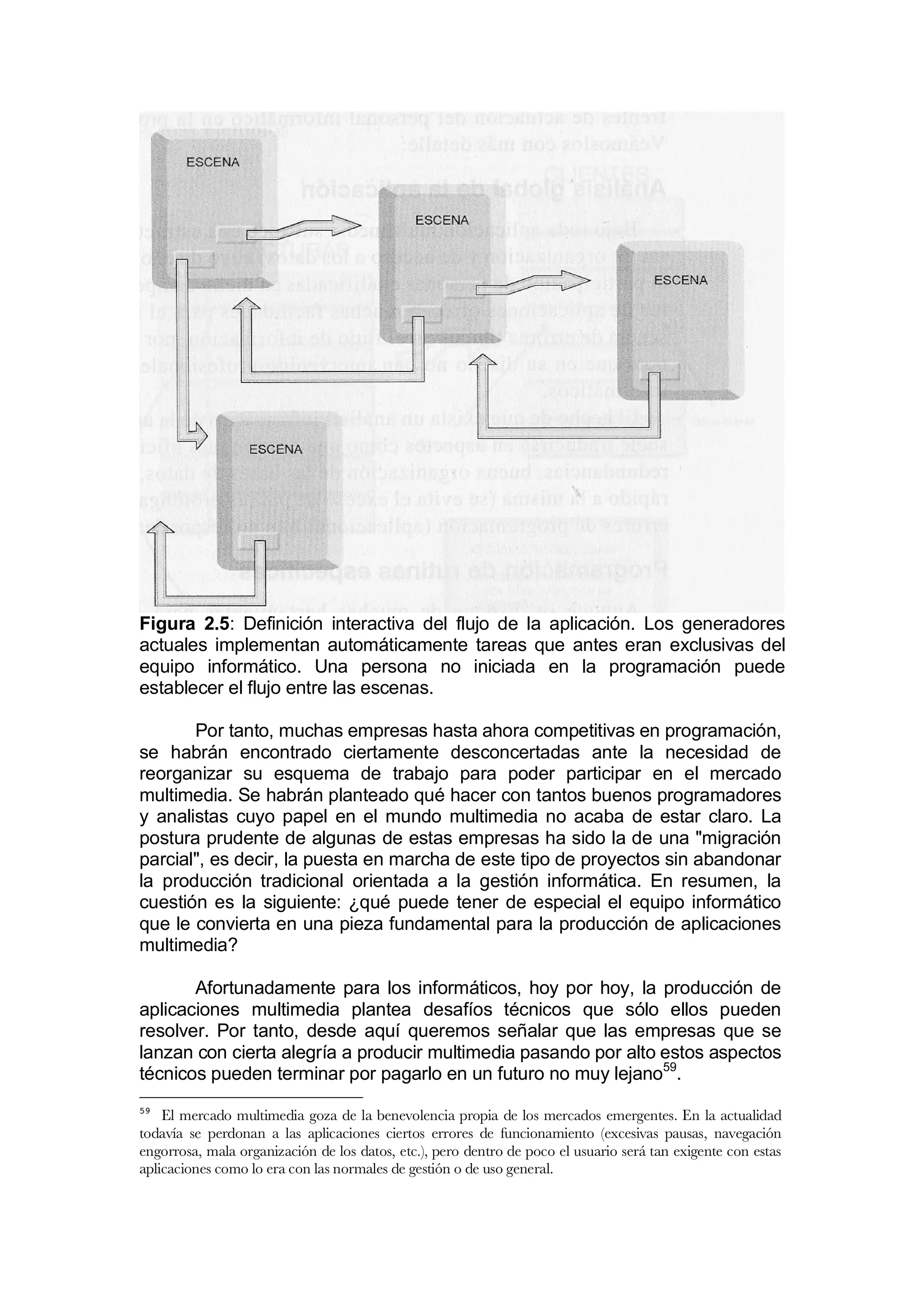 Figura 2.5: Definición interactiva del flujo de la aplicación. Los generadores
actuales implementan automáticamente tareas que antes eran exclusivas del
equipo informático. Una persona no iniciada en la programación puede
establecer el flujo entre las escenas.

       Por tanto, muchas empresas hasta ahora competitivas en programación,
se habrán encontrado ciertamente desconcertadas ante la necesidad de
reorganizar su esquema de trabajo para poder participar en el mercado
multimedia. Se habrán planteado qué hacer con tantos buenos programadores
y analistas cuyo papel en el mundo multimedia no acaba de estar claro. La
postura prudente de algunas de estas empresas ha sido la de una "migración
parcial", es decir, la puesta en marcha de este tipo de proyectos sin abandonar
la producción tradicional orientada a la gestión informática. En resumen, la
cuestión es la siguiente: ¿qué puede tener de especial el equipo informático
que le convierta en una pieza fundamental para la producción de aplicaciones
multimedia?

       Afortunadamente para los informáticos, hoy por hoy, la producción de
aplicaciones multimedia plantea desafíos técnicos que sólo ellos pueden
resolver. Por tanto, desde aquí queremos señalar que las empresas que se
lanzan con cierta alegría a producir multimedia pasando por alto estos aspectos
técnicos pueden terminar por pagarlo en un futuro no muy lejano59.
59
    El mercado multimedia goza de la benevolencia propia de los mercados emergentes. En la actualidad
todavía se perdonan a las aplicaciones ciertos errores de funcionamiento (excesivas pausas, navegación
engorrosa, mala organización de los datos, etc.), pero dentro de poco el usuario será tan exigente con estas
aplicaciones como lo era con las normales de gestión o de uso general.
 