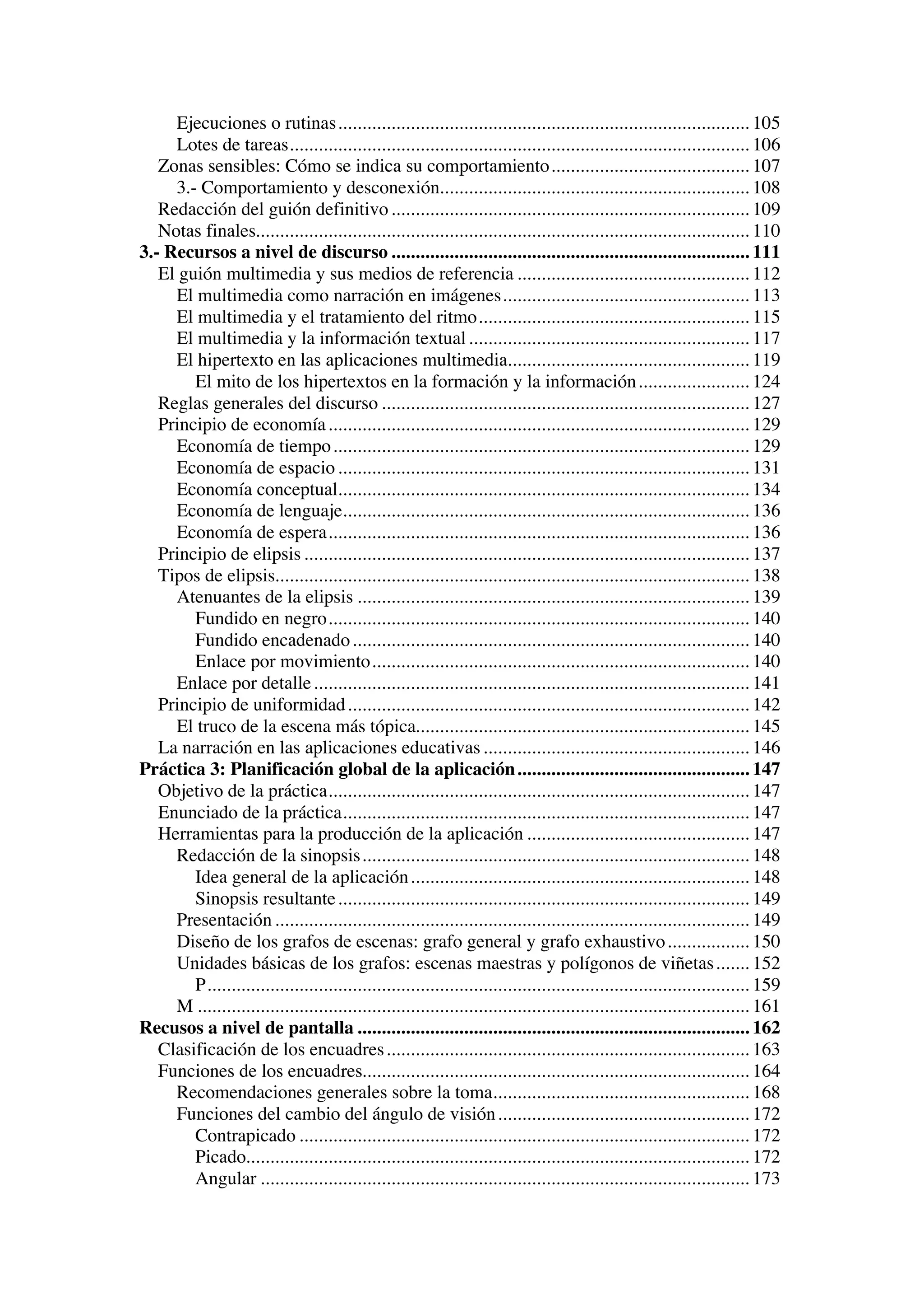 Ejecuciones o rutinas ..................................................................................... 105
     Lotes de tareas............................................................................................... 106
   Zonas sensibles: Cómo se indica su comportamiento ......................................... 107
     3.- Comportamiento y desconexión................................................................ 108
   Redacción del guión definitivo .......................................................................... 109
   Notas finales...................................................................................................... 110
3.- Recursos a nivel de discurso .......................................................................... 111
   El guión multimedia y sus medios de referencia ................................................ 112
     El multimedia como narración en imágenes................................................... 113
     El multimedia y el tratamiento del ritmo........................................................ 115
     El multimedia y la información textual .......................................................... 117
     El hipertexto en las aplicaciones multimedia.................................................. 119
        El mito de los hipertextos en la formación y la información ....................... 124
   Reglas generales del discurso ............................................................................ 127
   Principio de economía ....................................................................................... 129
     Economía de tiempo ...................................................................................... 129
     Economía de espacio ..................................................................................... 131
     Economía conceptual..................................................................................... 134
     Economía de lenguaje.................................................................................... 136
     Economía de espera....................................................................................... 136
   Principio de elipsis ............................................................................................ 137
   Tipos de elipsis.................................................................................................. 138
     Atenuantes de la elipsis ................................................................................. 139
        Fundido en negro....................................................................................... 140
        Fundido encadenado .................................................................................. 140
        Enlace por movimiento.............................................................................. 140
     Enlace por detalle .......................................................................................... 141
   Principio de uniformidad ................................................................................... 142
     El truco de la escena más tópica..................................................................... 145
   La narración en las aplicaciones educativas ....................................................... 146
Práctica 3: Planificación global de la aplicación ................................................ 147
   Objetivo de la práctica....................................................................................... 147
   Enunciado de la práctica.................................................................................... 147
   Herramientas para la producción de la aplicación .............................................. 147
     Redacción de la sinopsis ................................................................................ 148
        Idea general de la aplicación ...................................................................... 148
        Sinopsis resultante ..................................................................................... 149
     Presentación .................................................................................................. 149
     Diseño de los grafos de escenas: grafo general y grafo exhaustivo ................. 150
     Unidades básicas de los grafos: escenas maestras y polígonos de viñetas ....... 152
        P................................................................................................................ 159
     M .................................................................................................................. 161
Recusos a nivel de pantalla ................................................................................. 162
   Clasificación de los encuadres ........................................................................... 163
   Funciones de los encuadres................................................................................ 164
     Recomendaciones generales sobre la toma..................................................... 168
     Funciones del cambio del ángulo de visión .................................................... 172
        Contrapicado ............................................................................................. 172
        Picado........................................................................................................ 172
        Angular ..................................................................................................... 173
 