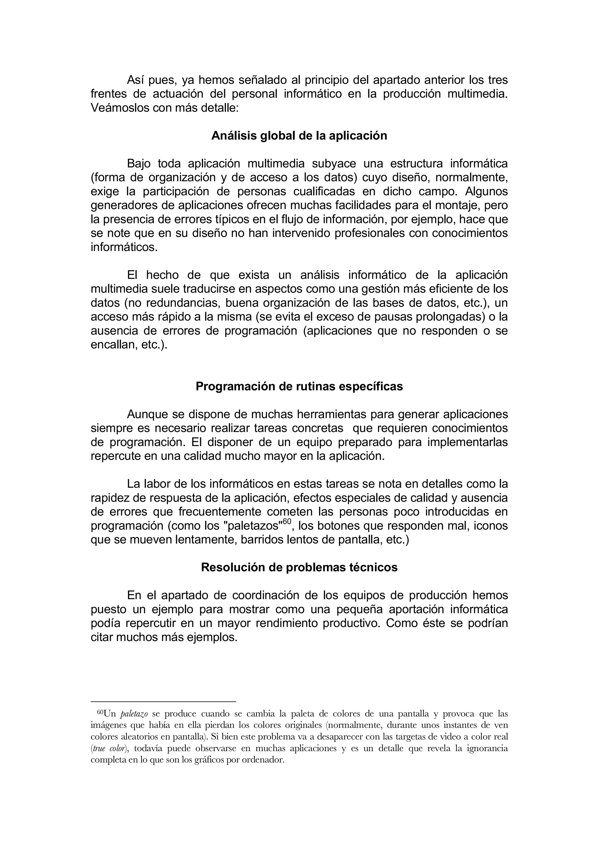 Así pues, ya hemos señalado al principio del apartado anterior los tres
frentes de actuación del personal informático en la producción multimedia.
Veámoslos con más detalle:

                               Análisis global de la aplicación

       Bajo toda aplicación multimedia subyace una estructura informática
(forma de organización y de acceso a los datos) cuyo diseño, normalmente,
exige la participación de personas cualificadas en dicho campo. Algunos
generadores de aplicaciones ofrecen muchas facilidades para el montaje, pero
la presencia de errores típicos en el flujo de información, por ejemplo, hace que
se note que en su diseño no han intervenido profesionales con conocimientos
informáticos.

       El hecho de que exista un análisis informático de la aplicación
multimedia suele traducirse en aspectos como una gestión más eficiente de los
datos (no redundancias, buena organización de las bases de datos, etc.), un
acceso más rápido a la misma (se evita el exceso de pausas prolongadas) o la
ausencia de errores de programación (aplicaciones que no responden o se
encallan, etc.).


                           Programación de rutinas específicas

      Aunque se dispone de muchas herramientas para generar aplicaciones
siempre es necesario realizar tareas concretas que requieren conocimientos
de programación. El disponer de un equipo preparado para implementarlas
repercute en una calidad mucho mayor en la aplicación.

       La labor de los informáticos en estas tareas se nota en detalles como la
rapidez de respuesta de la aplicación, efectos especiales de calidad y ausencia
de errores que frecuentemente cometen las personas poco introducidas en
programación (como los "paletazos"60, los botones que responden mal, iconos
que se mueven lentamente, barridos lentos de pantalla, etc.)

                             Resolución de problemas técnicos

       En el apartado de coordinación de los equipos de producción hemos
puesto un ejemplo para mostrar como una pequeña aportación informática
podía repercutir en un mayor rendimiento productivo. Como éste se podrían
citar muchos más ejemplos.




 60Un     paletazo se produce cuando se cambia la paleta de colores de una pantalla y provoca que las
imágenes que había en ella pierdan los colores originales (normalmente, durante unos instantes de ven
colores aleatorios en pantalla). Si bien este problema va a desaparecer con las targetas de video a color real
(true color), todavía puede observarse en muchas aplicaciones y es un detalle que revela la ignorancia
completa en lo que son los gráficos por ordenador.
 