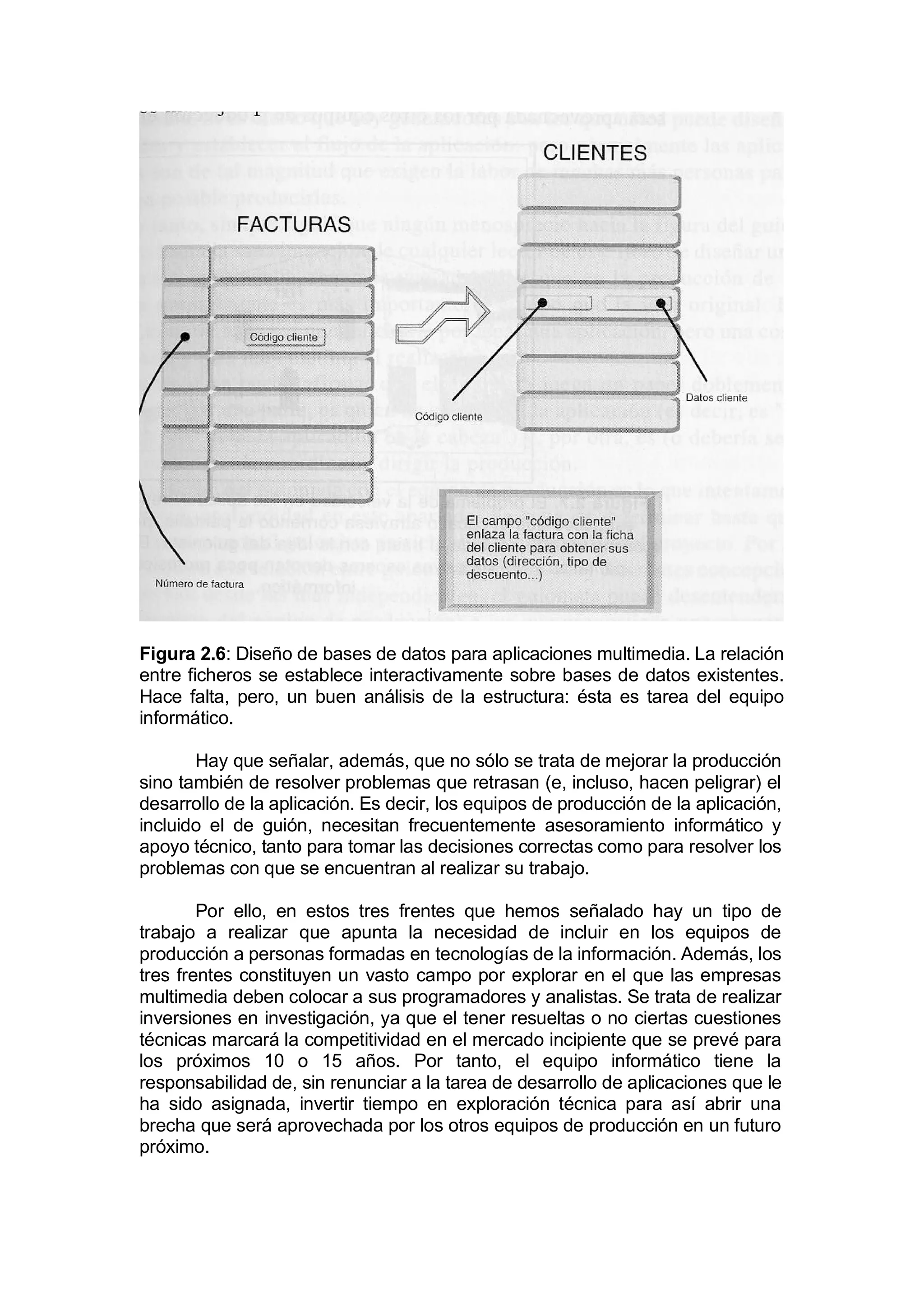 Figura 2.6: Diseño de bases de datos para aplicaciones multimedia. La relación
entre ficheros se establece interactivamente sobre bases de datos existentes.
Hace falta, pero, un buen análisis de la estructura: ésta es tarea del equipo
informático.

       Hay que señalar, además, que no sólo se trata de mejorar la producción
sino también de resolver problemas que retrasan (e, incluso, hacen peligrar) el
desarrollo de la aplicación. Es decir, los equipos de producción de la aplicación,
incluido el de guión, necesitan frecuentemente asesoramiento informático y
apoyo técnico, tanto para tomar las decisiones correctas como para resolver los
problemas con que se encuentran al realizar su trabajo.

        Por ello, en estos tres frentes que hemos señalado hay un tipo de
trabajo a realizar que apunta la necesidad de incluir en los equipos de
producción a personas formadas en tecnologías de la información. Además, los
tres frentes constituyen un vasto campo por explorar en el que las empresas
multimedia deben colocar a sus programadores y analistas. Se trata de realizar
inversiones en investigación, ya que el tener resueltas o no ciertas cuestiones
técnicas marcará la competitividad en el mercado incipiente que se prevé para
los próximos 10 o 15 años. Por tanto, el equipo informático tiene la
responsabilidad de, sin renunciar a la tarea de desarrollo de aplicaciones que le
ha sido asignada, invertir tiempo en exploración técnica para así abrir una
brecha que será aprovechada por los otros equipos de producción en un futuro
próximo.
 