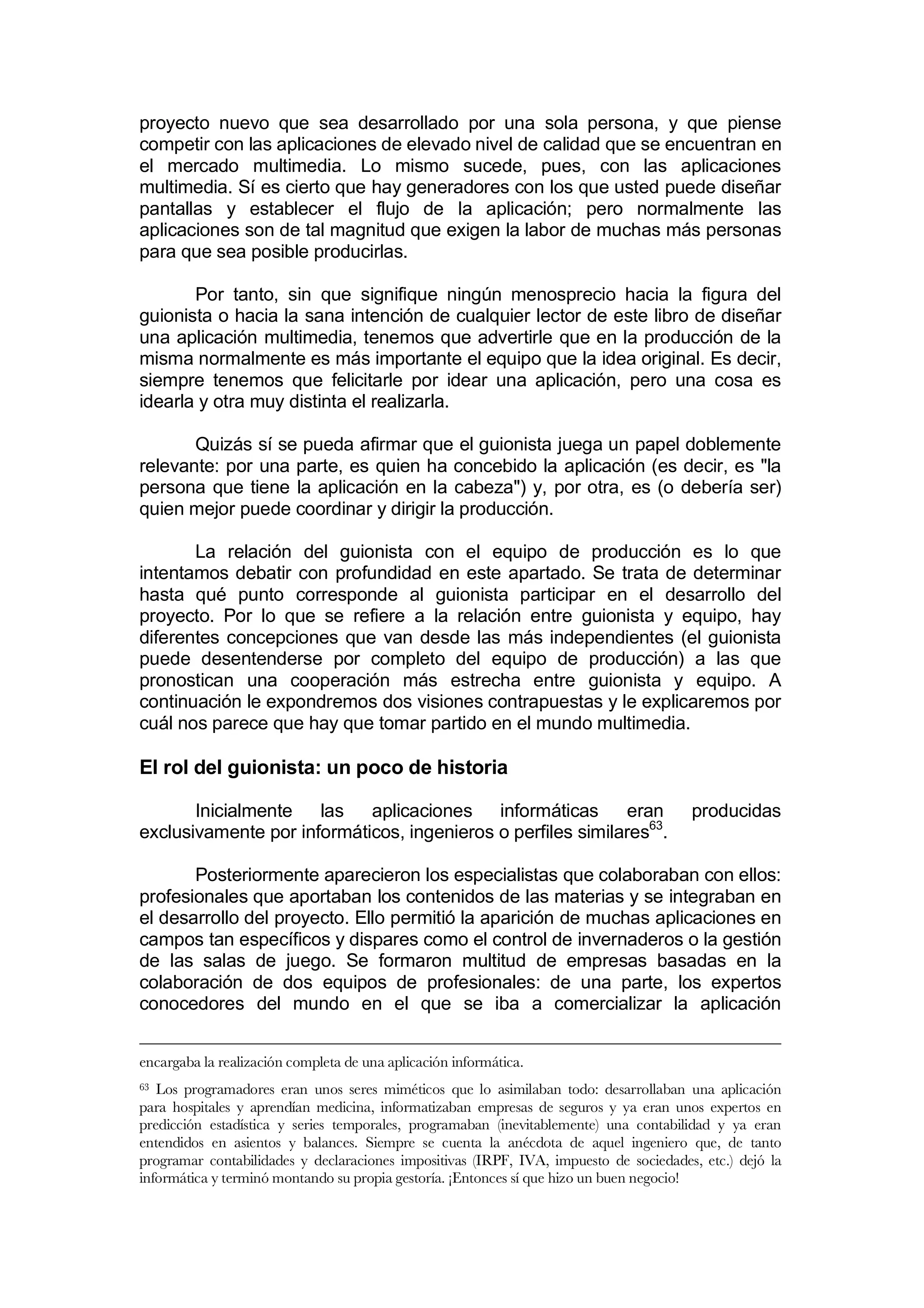 proyecto nuevo que sea desarrollado por una sola persona, y que piense
competir con las aplicaciones de elevado nivel de calidad que se encuentran en
el mercado multimedia. Lo mismo sucede, pues, con las aplicaciones
multimedia. Sí es cierto que hay generadores con los que usted puede diseñar
pantallas y establecer el flujo de la aplicación; pero normalmente las
aplicaciones son de tal magnitud que exigen la labor de muchas más personas
para que sea posible producirlas.

       Por tanto, sin que signifique ningún menosprecio hacia la figura del
guionista o hacia la sana intención de cualquier lector de este libro de diseñar
una aplicación multimedia, tenemos que advertirle que en la producción de la
misma normalmente es más importante el equipo que la idea original. Es decir,
siempre tenemos que felicitarle por idear una aplicación, pero una cosa es
idearla y otra muy distinta el realizarla.

       Quizás sí se pueda afirmar que el guionista juega un papel doblemente
relevante: por una parte, es quien ha concebido la aplicación (es decir, es "la
persona que tiene la aplicación en la cabeza") y, por otra, es (o debería ser)
quien mejor puede coordinar y dirigir la producción.

       La relación del guionista con el equipo de producción es lo que
intentamos debatir con profundidad en este apartado. Se trata de determinar
hasta qué punto corresponde al guionista participar en el desarrollo del
proyecto. Por lo que se refiere a la relación entre guionista y equipo, hay
diferentes concepciones que van desde las más independientes (el guionista
puede desentenderse por completo del equipo de producción) a las que
pronostican una cooperación más estrecha entre guionista y equipo. A
continuación le expondremos dos visiones contrapuestas y le explicaremos por
cuál nos parece que hay que tomar partido en el mundo multimedia.

El rol del guionista: un poco de historia

       Inicialmente   las aplicaciones informáticas          eran                      producidas
exclusivamente por informáticos, ingenieros o perfiles similares63.

       Posteriormente aparecieron los especialistas que colaboraban con ellos:
profesionales que aportaban los contenidos de las materias y se integraban en
el desarrollo del proyecto. Ello permitió la aparición de muchas aplicaciones en
campos tan específicos y dispares como el control de invernaderos o la gestión
de las salas de juego. Se formaron multitud de empresas basadas en la
colaboración de dos equipos de profesionales: de una parte, los expertos
conocedores del mundo en el que se iba a comercializar la aplicación


encargaba la realización completa de una aplicación informática.
63 Los programadores eran unos seres miméticos que lo asimilaban todo: desarrollaban una aplicación
para hospitales y aprendían medicina, informatizaban empresas de seguros y ya eran unos expertos en
predicción estadística y series temporales, programaban (inevitablemente) una contabilidad y ya eran
entendidos en asientos y balances. Siempre se cuenta la anécdota de aquel ingeniero que, de tanto
programar contabilidades y declaraciones impositivas (IRPF, IVA, impuesto de sociedades, etc.) dejó la
informática y terminó montando su propia gestoría. ¡Entonces sí que hizo un buen negocio!
 