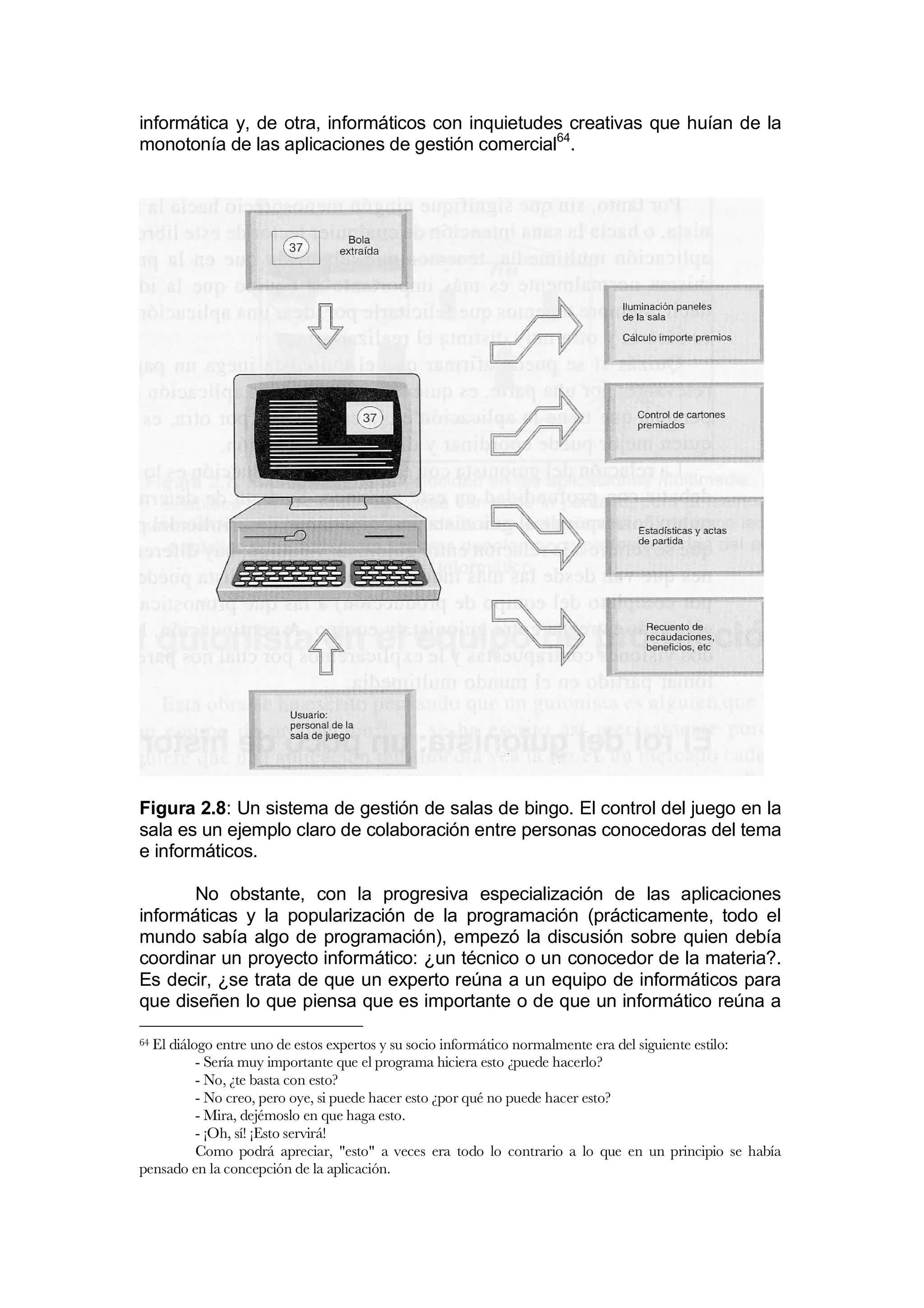 informática y, de otra, informáticos con inquietudes creativas que huían de la
monotonía de las aplicaciones de gestión comercial64.




Figura 2.8: Un sistema de gestión de salas de bingo. El control del juego en la
sala es un ejemplo claro de colaboración entre personas conocedoras del tema
e informáticos.

       No obstante, con la progresiva especialización de las aplicaciones
informáticas y la popularización de la programación (prácticamente, todo el
mundo sabía algo de programación), empezó la discusión sobre quien debía
coordinar un proyecto informático: ¿un técnico o un conocedor de la materia?.
Es decir, ¿se trata de que un experto reúna a un equipo de informáticos para
que diseñen lo que piensa que es importante o de que un informático reúna a

64El diálogo entre uno de estos expertos y su socio informático normalmente era del siguiente estilo:
          - Sería muy importante que el programa hiciera esto ¿puede hacerlo?
          - No, ¿te basta con esto?
          - No creo, pero oye, si puede hacer esto ¿por qué no puede hacer esto?
          - Mira, dejémoslo en que haga esto.
          - ¡Oh, sí! ¡Esto servirá!
          Como podrá apreciar, "esto" a veces era todo lo contrario a lo que en un principio se había
pensado en la concepción de la aplicación.
 