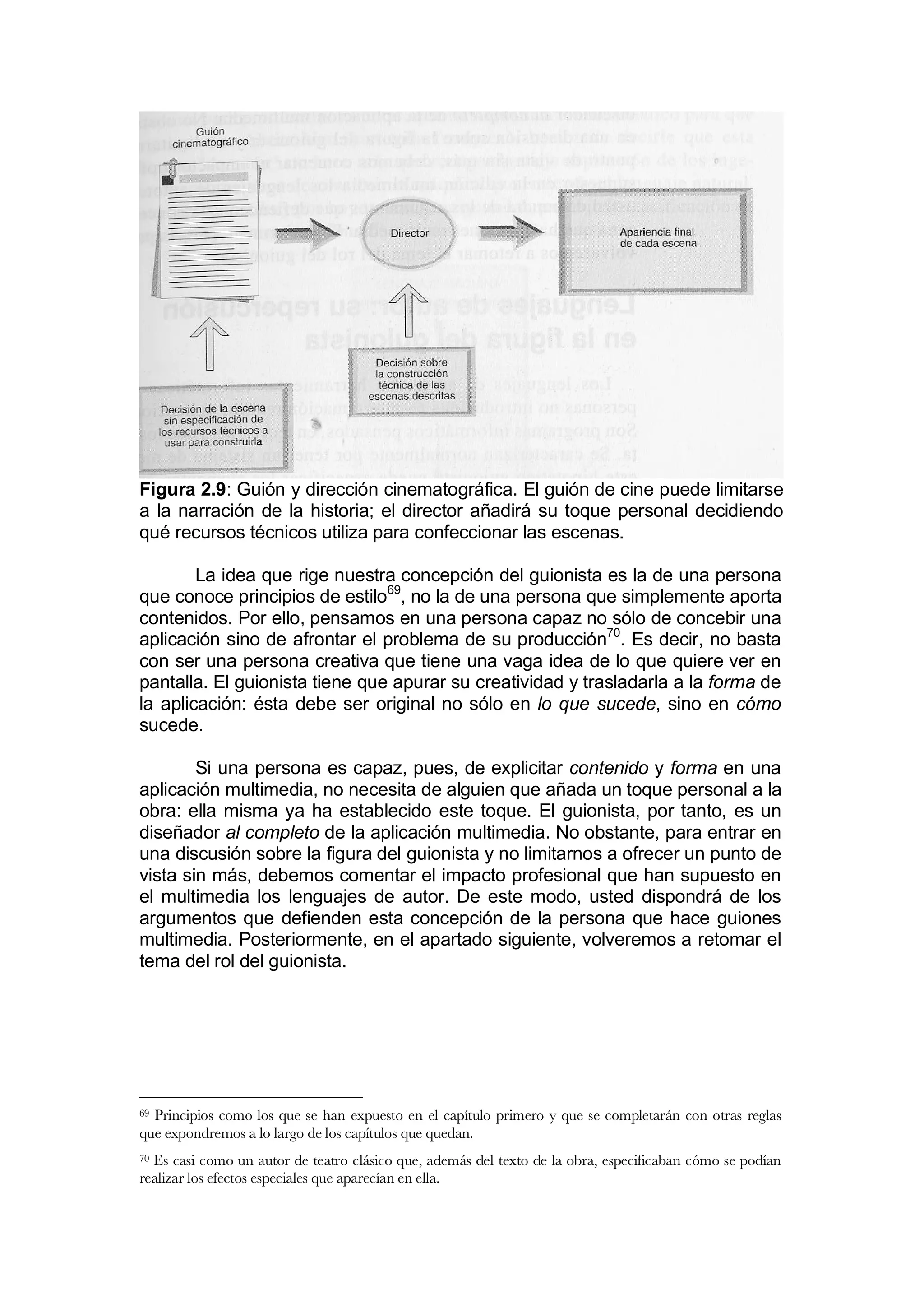 Figura 2.9: Guión y dirección cinematográfica. El guión de cine puede limitarse
a la narración de la historia; el director añadirá su toque personal decidiendo
qué recursos técnicos utiliza para confeccionar las escenas.

        La idea que rige nuestra concepción del guionista es la de una persona
que conoce principios de estilo69, no la de una persona que simplemente aporta
contenidos. Por ello, pensamos en una persona capaz no sólo de concebir una
aplicación sino de afrontar el problema de su producción70. Es decir, no basta
con ser una persona creativa que tiene una vaga idea de lo que quiere ver en
pantalla. El guionista tiene que apurar su creatividad y trasladarla a la forma de
la aplicación: ésta debe ser original no sólo en lo que sucede, sino en cómo
sucede.

        Si una persona es capaz, pues, de explicitar contenido y forma en una
aplicación multimedia, no necesita de alguien que añada un toque personal a la
obra: ella misma ya ha establecido este toque. El guionista, por tanto, es un
diseñador al completo de la aplicación multimedia. No obstante, para entrar en
una discusión sobre la figura del guionista y no limitarnos a ofrecer un punto de
vista sin más, debemos comentar el impacto profesional que han supuesto en
el multimedia los lenguajes de autor. De este modo, usted dispondrá de los
argumentos que defienden esta concepción de la persona que hace guiones
multimedia. Posteriormente, en el apartado siguiente, volveremos a retomar el
tema del rol del guionista.




69Principios como los que se han expuesto en el capítulo primero y que se completarán con otras reglas
que expondremos a lo largo de los capítulos que quedan.
70Es casi como un autor de teatro clásico que, además del texto de la obra, especificaban cómo se podían
realizar los efectos especiales que aparecían en ella.
 