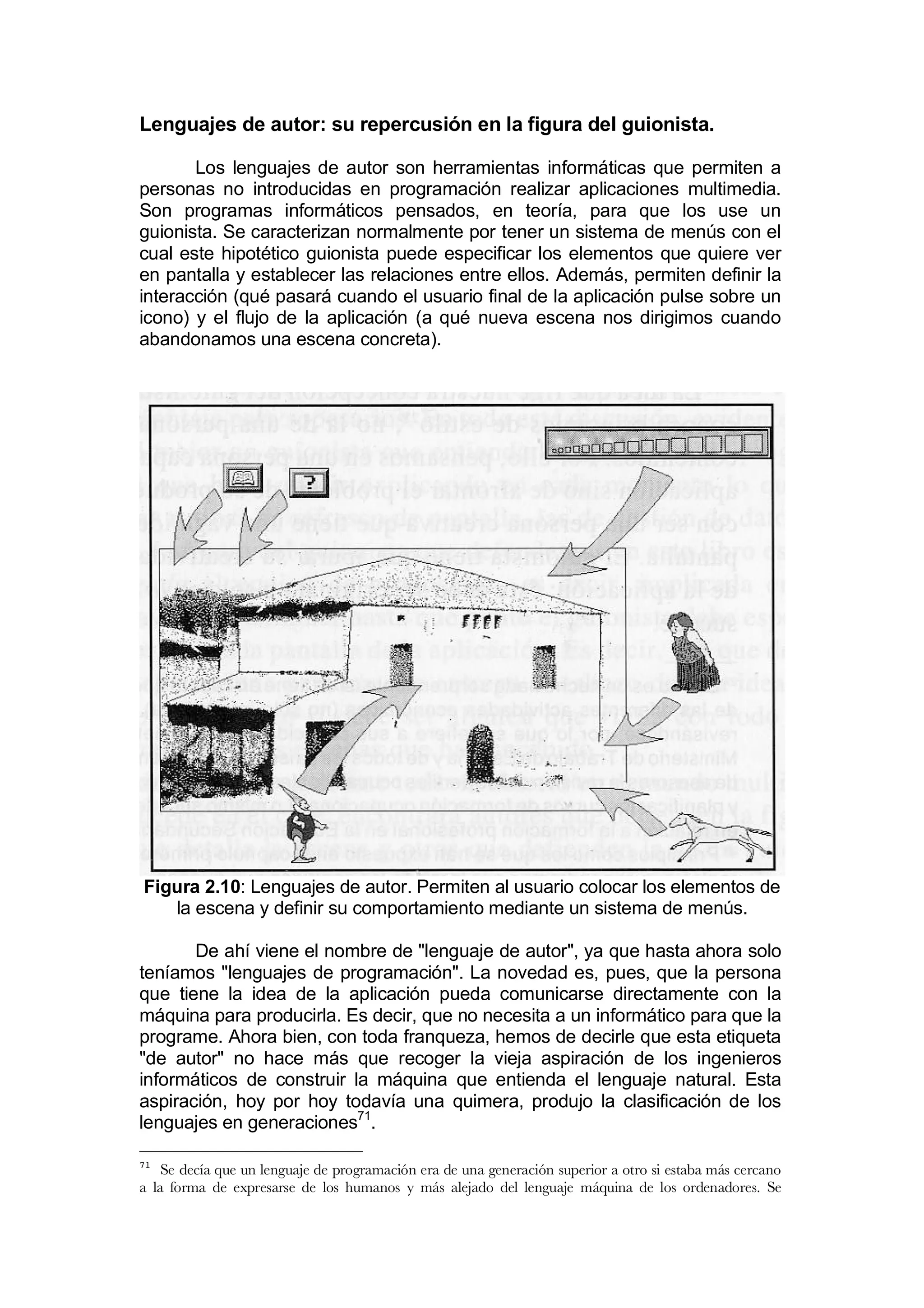 Lenguajes de autor: su repercusión en la figura del guionista.

       Los lenguajes de autor son herramientas informáticas que permiten a
personas no introducidas en programación realizar aplicaciones multimedia.
Son programas informáticos pensados, en teoría, para que los use un
guionista. Se caracterizan normalmente por tener un sistema de menús con el
cual este hipotético guionista puede especificar los elementos que quiere ver
en pantalla y establecer las relaciones entre ellos. Además, permiten definir la
interacción (qué pasará cuando el usuario final de la aplicación pulse sobre un
icono) y el flujo de la aplicación (a qué nueva escena nos dirigimos cuando
abandonamos una escena concreta).




Figura 2.10: Lenguajes de autor. Permiten al usuario colocar los elementos de
   la escena y definir su comportamiento mediante un sistema de menús.

       De ahí viene el nombre de "lenguaje de autor", ya que hasta ahora solo
teníamos "lenguajes de programación". La novedad es, pues, que la persona
que tiene la idea de la aplicación pueda comunicarse directamente con la
máquina para producirla. Es decir, que no necesita a un informático para que la
programe. Ahora bien, con toda franqueza, hemos de decirle que esta etiqueta
"de autor" no hace más que recoger la vieja aspiración de los ingenieros
informáticos de construir la máquina que entienda el lenguaje natural. Esta
aspiración, hoy por hoy todavía una quimera, produjo la clasificación de los
lenguajes en generaciones71.

71
    Se decía que un lenguaje de programación era de una generación superior a otro si estaba más cercano
a la forma de expresarse de los humanos y más alejado del lenguaje máquina de los ordenadores. Se
 