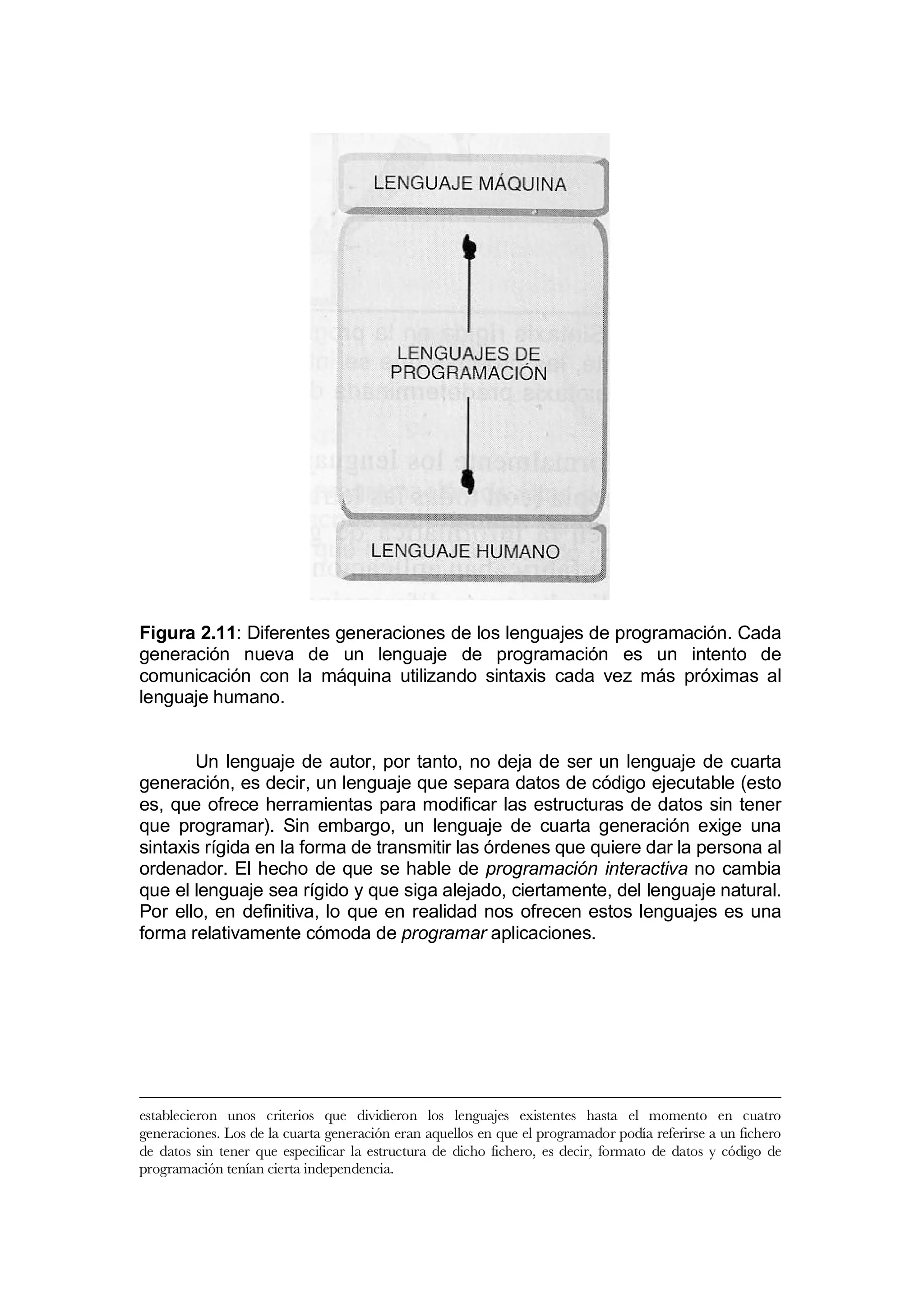 Figura 2.11: Diferentes generaciones de los lenguajes de programación. Cada
generación nueva de un lenguaje de programación es un intento de
comunicación con la máquina utilizando sintaxis cada vez más próximas al
lenguaje humano.


       Un lenguaje de autor, por tanto, no deja de ser un lenguaje de cuarta
generación, es decir, un lenguaje que separa datos de código ejecutable (esto
es, que ofrece herramientas para modificar las estructuras de datos sin tener
que programar). Sin embargo, un lenguaje de cuarta generación exige una
sintaxis rígida en la forma de transmitir las órdenes que quiere dar la persona al
ordenador. El hecho de que se hable de programación interactiva no cambia
que el lenguaje sea rígido y que siga alejado, ciertamente, del lenguaje natural.
Por ello, en definitiva, lo que en realidad nos ofrecen estos lenguajes es una
forma relativamente cómoda de programar aplicaciones.




establecieron unos criterios que dividieron los lenguajes existentes hasta el momento en cuatro
generaciones. Los de la cuarta generación eran aquellos en que el programador podía referirse a un fichero
de datos sin tener que especificar la estructura de dicho fichero, es decir, formato de datos y código de
programación tenían cierta independencia.
 