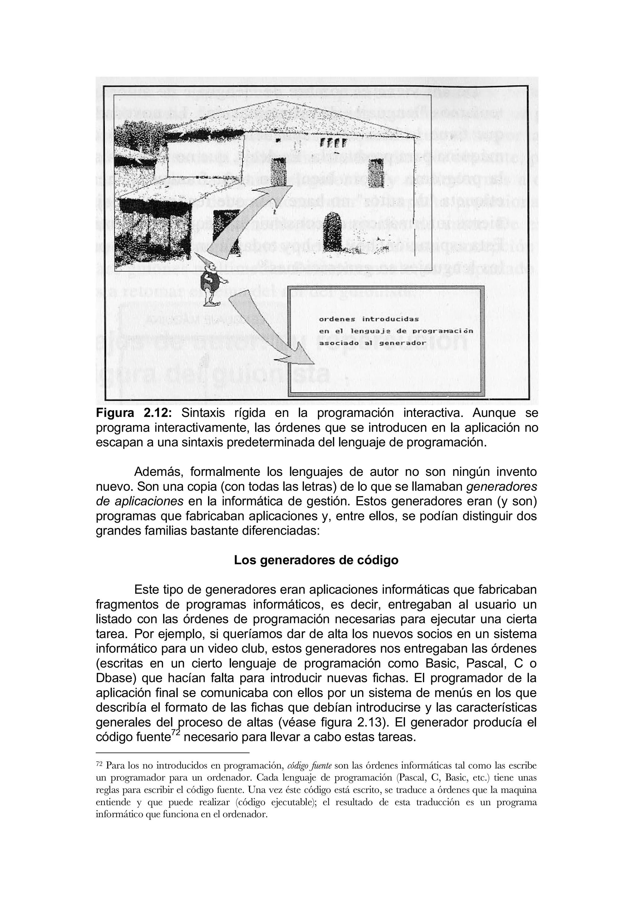 Figura 2.12: Sintaxis rígida en la programación interactiva. Aunque se
programa interactivamente, las órdenes que se introducen en la aplicación no
escapan a una sintaxis predeterminada del lenguaje de programación.

       Además, formalmente los lenguajes de autor no son ningún invento
nuevo. Son una copia (con todas las letras) de lo que se llamaban generadores
de aplicaciones en la informática de gestión. Estos generadores eran (y son)
programas que fabricaban aplicaciones y, entre ellos, se podían distinguir dos
grandes familias bastante diferenciadas:

                                 Los generadores de código

        Este tipo de generadores eran aplicaciones informáticas que fabricaban
fragmentos de programas informáticos, es decir, entregaban al usuario un
listado con las órdenes de programación necesarias para ejecutar una cierta
tarea. Por ejemplo, si queríamos dar de alta los nuevos socios en un sistema
informático para un video club, estos generadores nos entregaban las órdenes
(escritas en un cierto lenguaje de programación como Basic, Pascal, C o
Dbase) que hacían falta para introducir nuevas fichas. El programador de la
aplicación final se comunicaba con ellos por un sistema de menús en los que
describía el formato de las fichas que debían introducirse y las características
generales del proceso de altas (véase figura 2.13). El generador producía el
código fuente72 necesario para llevar a cabo estas tareas.
72 Para los no introducidos en programación, código fuente son las órdenes informáticas tal como las escribe
un programador para un ordenador. Cada lenguaje de programación (Pascal, C, Basic, etc.) tiene unas
reglas para escribir el código fuente. Una vez éste código está escrito, se traduce a órdenes que la maquina
entiende y que puede realizar (código ejecutable); el resultado de esta traducción es un programa
informático que funciona en el ordenador.
 