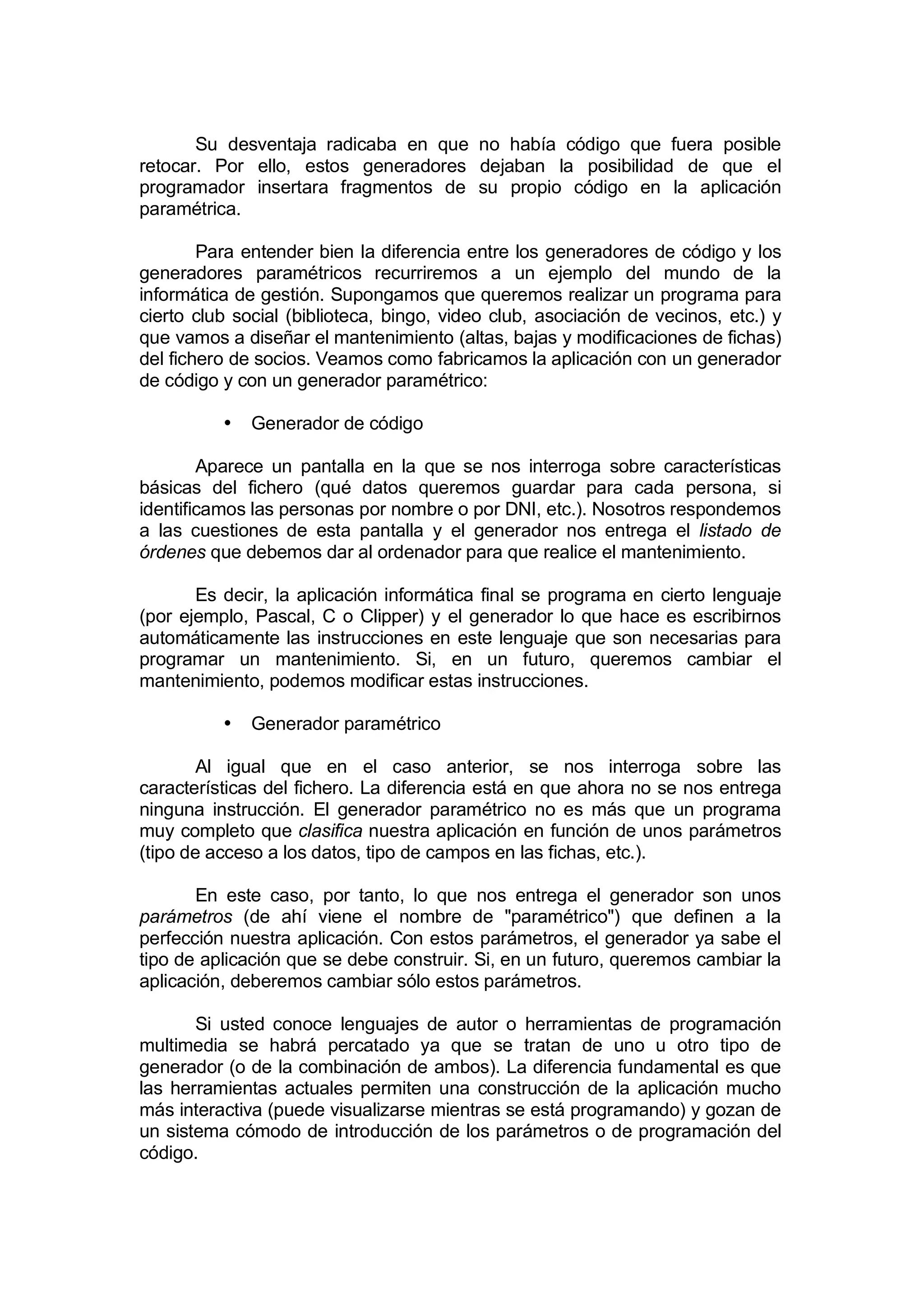 Su desventaja radicaba en que no había código que fuera posible
retocar. Por ello, estos generadores dejaban la posibilidad de que el
programador insertara fragmentos de su propio código en la aplicación
paramétrica.

        Para entender bien la diferencia entre los generadores de código y los
generadores paramétricos recurriremos a un ejemplo del mundo de la
informática de gestión. Supongamos que queremos realizar un programa para
cierto club social (biblioteca, bingo, video club, asociación de vecinos, etc.) y
que vamos a diseñar el mantenimiento (altas, bajas y modificaciones de fichas)
del fichero de socios. Veamos como fabricamos la aplicación con un generador
de código y con un generador paramétrico:

          •   Generador de código

        Aparece un pantalla en la que se nos interroga sobre características
básicas del fichero (qué datos queremos guardar para cada persona, si
identificamos las personas por nombre o por DNI, etc.). Nosotros respondemos
a las cuestiones de esta pantalla y el generador nos entrega el listado de
órdenes que debemos dar al ordenador para que realice el mantenimiento.

       Es decir, la aplicación informática final se programa en cierto lenguaje
(por ejemplo, Pascal, C o Clipper) y el generador lo que hace es escribirnos
automáticamente las instrucciones en este lenguaje que son necesarias para
programar un mantenimiento. Si, en un futuro, queremos cambiar el
mantenimiento, podemos modificar estas instrucciones.

          •   Generador paramétrico

        Al igual que en el caso anterior, se nos interroga sobre las
características del fichero. La diferencia está en que ahora no se nos entrega
ninguna instrucción. El generador paramétrico no es más que un programa
muy completo que clasifica nuestra aplicación en función de unos parámetros
(tipo de acceso a los datos, tipo de campos en las fichas, etc.).

       En este caso, por tanto, lo que nos entrega el generador son unos
parámetros (de ahí viene el nombre de "paramétrico") que definen a la
perfección nuestra aplicación. Con estos parámetros, el generador ya sabe el
tipo de aplicación que se debe construir. Si, en un futuro, queremos cambiar la
aplicación, deberemos cambiar sólo estos parámetros.

       Si usted conoce lenguajes de autor o herramientas de programación
multimedia se habrá percatado ya que se tratan de uno u otro tipo de
generador (o de la combinación de ambos). La diferencia fundamental es que
las herramientas actuales permiten una construcción de la aplicación mucho
más interactiva (puede visualizarse mientras se está programando) y gozan de
un sistema cómodo de introducción de los parámetros o de programación del
código.
 