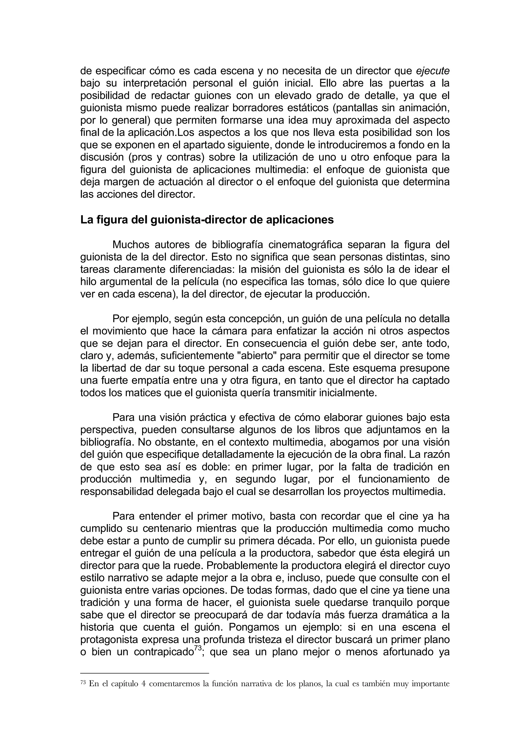 de especificar cómo es cada escena y no necesita de un director que ejecute
bajo su interpretación personal el guión inicial. Ello abre las puertas a la
posibilidad de redactar guiones con un elevado grado de detalle, ya que el
guionista mismo puede realizar borradores estáticos (pantallas sin animación,
por lo general) que permiten formarse una idea muy aproximada del aspecto
final de la aplicación.Los aspectos a los que nos lleva esta posibilidad son los
que se exponen en el apartado siguiente, donde le introduciremos a fondo en la
discusión (pros y contras) sobre la utilización de uno u otro enfoque para la
figura del guionista de aplicaciones multimedia: el enfoque de guionista que
deja margen de actuación al director o el enfoque del guionista que determina
las acciones del director.

La figura del guionista-director de aplicaciones

        Muchos autores de bibliografía cinematográfica separan la figura del
guionista de la del director. Esto no significa que sean personas distintas, sino
tareas claramente diferenciadas: la misión del guionista es sólo la de idear el
hilo argumental de la película (no especifica las tomas, sólo dice lo que quiere
ver en cada escena), la del director, de ejecutar la producción.

        Por ejemplo, según esta concepción, un guión de una película no detalla
el movimiento que hace la cámara para enfatizar la acción ni otros aspectos
que se dejan para el director. En consecuencia el guión debe ser, ante todo,
claro y, además, suficientemente "abierto" para permitir que el director se tome
la libertad de dar su toque personal a cada escena. Este esquema presupone
una fuerte empatía entre una y otra figura, en tanto que el director ha captado
todos los matices que el guionista quería transmitir inicialmente.

        Para una visión práctica y efectiva de cómo elaborar guiones bajo esta
perspectiva, pueden consultarse algunos de los libros que adjuntamos en la
bibliografía. No obstante, en el contexto multimedia, abogamos por una visión
del guión que especifique detalladamente la ejecución de la obra final. La razón
de que esto sea así es doble: en primer lugar, por la falta de tradición en
producción multimedia y, en segundo lugar, por el funcionamiento de
responsabilidad delegada bajo el cual se desarrollan los proyectos multimedia.

        Para entender el primer motivo, basta con recordar que el cine ya ha
cumplido su centenario mientras que la producción multimedia como mucho
debe estar a punto de cumplir su primera década. Por ello, un guionista puede
entregar el guión de una película a la productora, sabedor que ésta elegirá un
director para que la ruede. Probablemente la productora elegirá el director cuyo
estilo narrativo se adapte mejor a la obra e, incluso, puede que consulte con el
guionista entre varias opciones. De todas formas, dado que el cine ya tiene una
tradición y una forma de hacer, el guionista suele quedarse tranquilo porque
sabe que el director se preocupará de dar todavía más fuerza dramática a la
historia que cuenta el guión. Pongamos un ejemplo: si en una escena el
protagonista expresa una profunda tristeza el director buscará un primer plano
o bien un contrapicado73; que sea un plano mejor o menos afortunado ya

73   En el capítulo 4 comentaremos la función narrativa de los planos, la cual es también muy importante
 