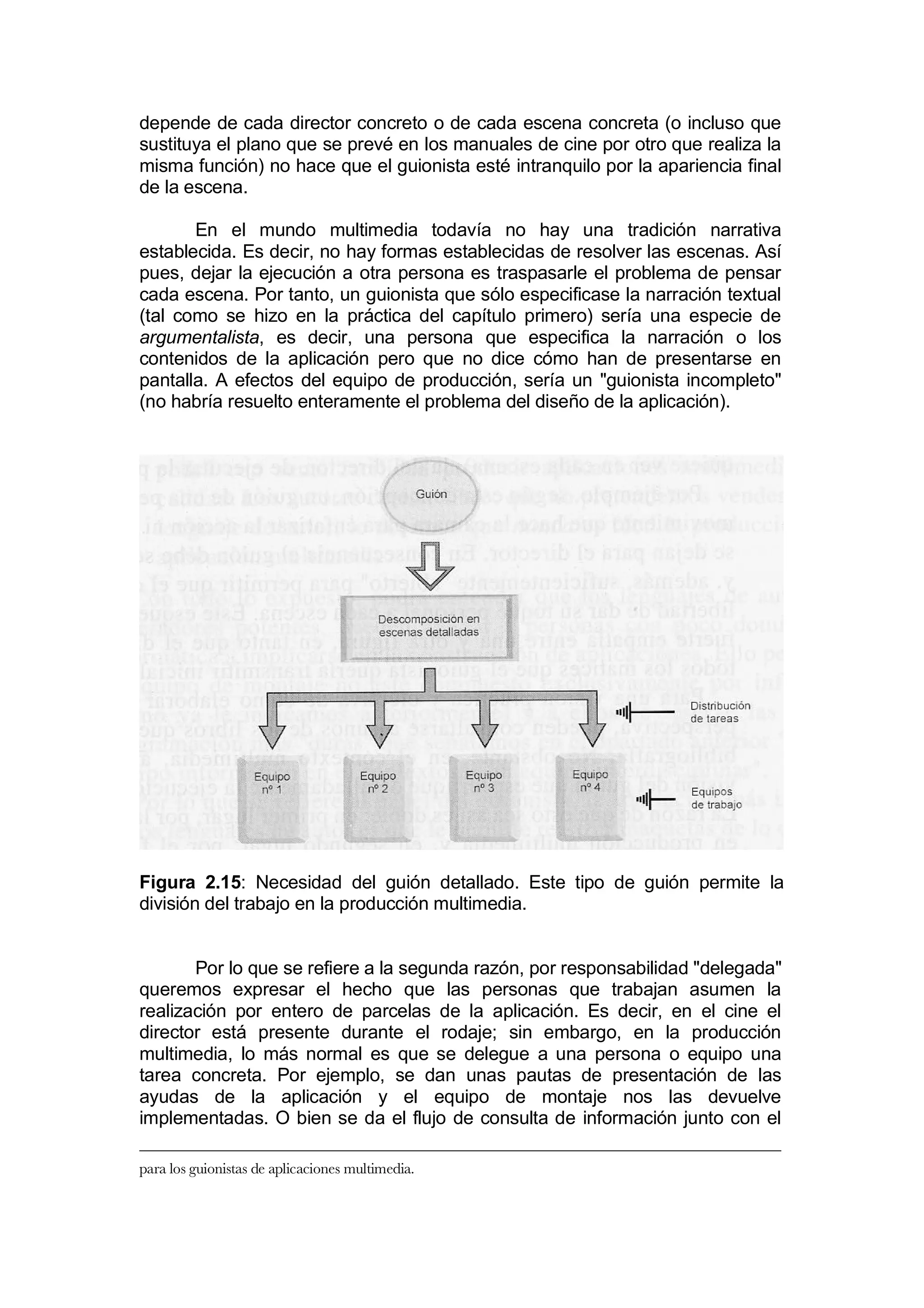 depende de cada director concreto o de cada escena concreta (o incluso que
sustituya el plano que se prevé en los manuales de cine por otro que realiza la
misma función) no hace que el guionista esté intranquilo por la apariencia final
de la escena.

       En el mundo multimedia todavía no hay una tradición narrativa
establecida. Es decir, no hay formas establecidas de resolver las escenas. Así
pues, dejar la ejecución a otra persona es traspasarle el problema de pensar
cada escena. Por tanto, un guionista que sólo especificase la narración textual
(tal como se hizo en la práctica del capítulo primero) sería una especie de
argumentalista, es decir, una persona que especifica la narración o los
contenidos de la aplicación pero que no dice cómo han de presentarse en
pantalla. A efectos del equipo de producción, sería un "guionista incompleto"
(no habría resuelto enteramente el problema del diseño de la aplicación).




Figura 2.15: Necesidad del guión detallado. Este tipo de guión permite la
división del trabajo en la producción multimedia.


       Por lo que se refiere a la segunda razón, por responsabilidad "delegada"
queremos expresar el hecho que las personas que trabajan asumen la
realización por entero de parcelas de la aplicación. Es decir, en el cine el
director está presente durante el rodaje; sin embargo, en la producción
multimedia, lo más normal es que se delegue a una persona o equipo una
tarea concreta. Por ejemplo, se dan unas pautas de presentación de las
ayudas de la aplicación y el equipo de montaje nos las devuelve
implementadas. O bien se da el flujo de consulta de información junto con el

para los guionistas de aplicaciones multimedia.
 