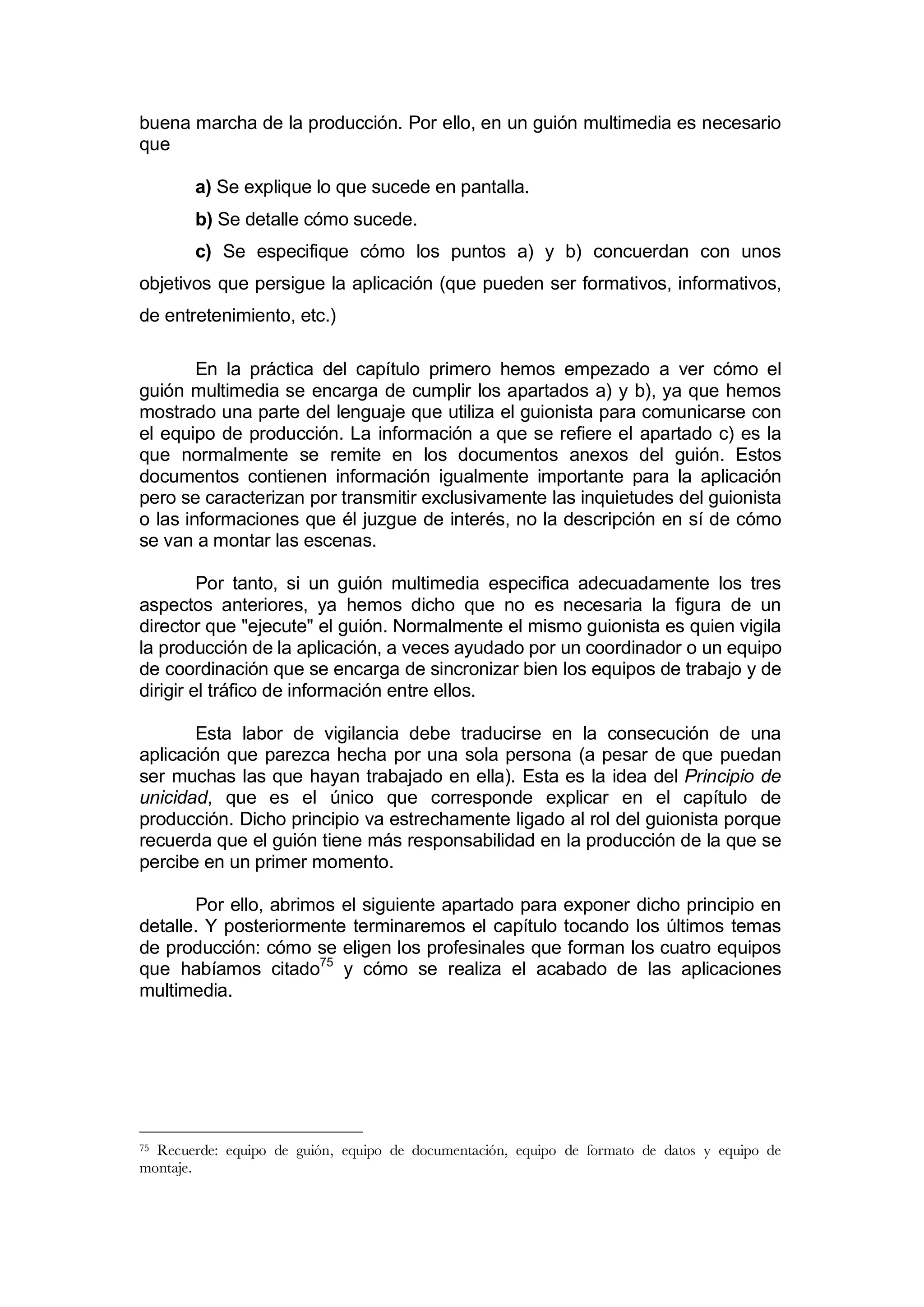 buena marcha de la producción. Por ello, en un guión multimedia es necesario
que

        a) Se explique lo que sucede en pantalla.
        b) Se detalle cómo sucede.
        c) Se especifique cómo los puntos a) y b) concuerdan con unos
objetivos que persigue la aplicación (que pueden ser formativos, informativos,
de entretenimiento, etc.)

        En la práctica del capítulo primero hemos empezado a ver cómo el
guión multimedia se encarga de cumplir los apartados a) y b), ya que hemos
mostrado una parte del lenguaje que utiliza el guionista para comunicarse con
el equipo de producción. La información a que se refiere el apartado c) es la
que normalmente se remite en los documentos anexos del guión. Estos
documentos contienen información igualmente importante para la aplicación
pero se caracterizan por transmitir exclusivamente las inquietudes del guionista
o las informaciones que él juzgue de interés, no la descripción en sí de cómo
se van a montar las escenas.

         Por tanto, si un guión multimedia especifica adecuadamente los tres
aspectos anteriores, ya hemos dicho que no es necesaria la figura de un
director que "ejecute" el guión. Normalmente el mismo guionista es quien vigila
la producción de la aplicación, a veces ayudado por un coordinador o un equipo
de coordinación que se encarga de sincronizar bien los equipos de trabajo y de
dirigir el tráfico de información entre ellos.

       Esta labor de vigilancia debe traducirse en la consecución de una
aplicación que parezca hecha por una sola persona (a pesar de que puedan
ser muchas las que hayan trabajado en ella). Esta es la idea del Principio de
unicidad, que es el único que corresponde explicar en el capítulo de
producción. Dicho principio va estrechamente ligado al rol del guionista porque
recuerda que el guión tiene más responsabilidad en la producción de la que se
percibe en un primer momento.

       Por ello, abrimos el siguiente apartado para exponer dicho principio en
detalle. Y posteriormente terminaremos el capítulo tocando los últimos temas
de producción: cómo se eligen los profesinales que forman los cuatro equipos
que habíamos citado75 y cómo se realiza el acabado de las aplicaciones
multimedia.




75Recuerde: equipo de guión, equipo de documentación, equipo de formato de datos y equipo de
montaje.
 