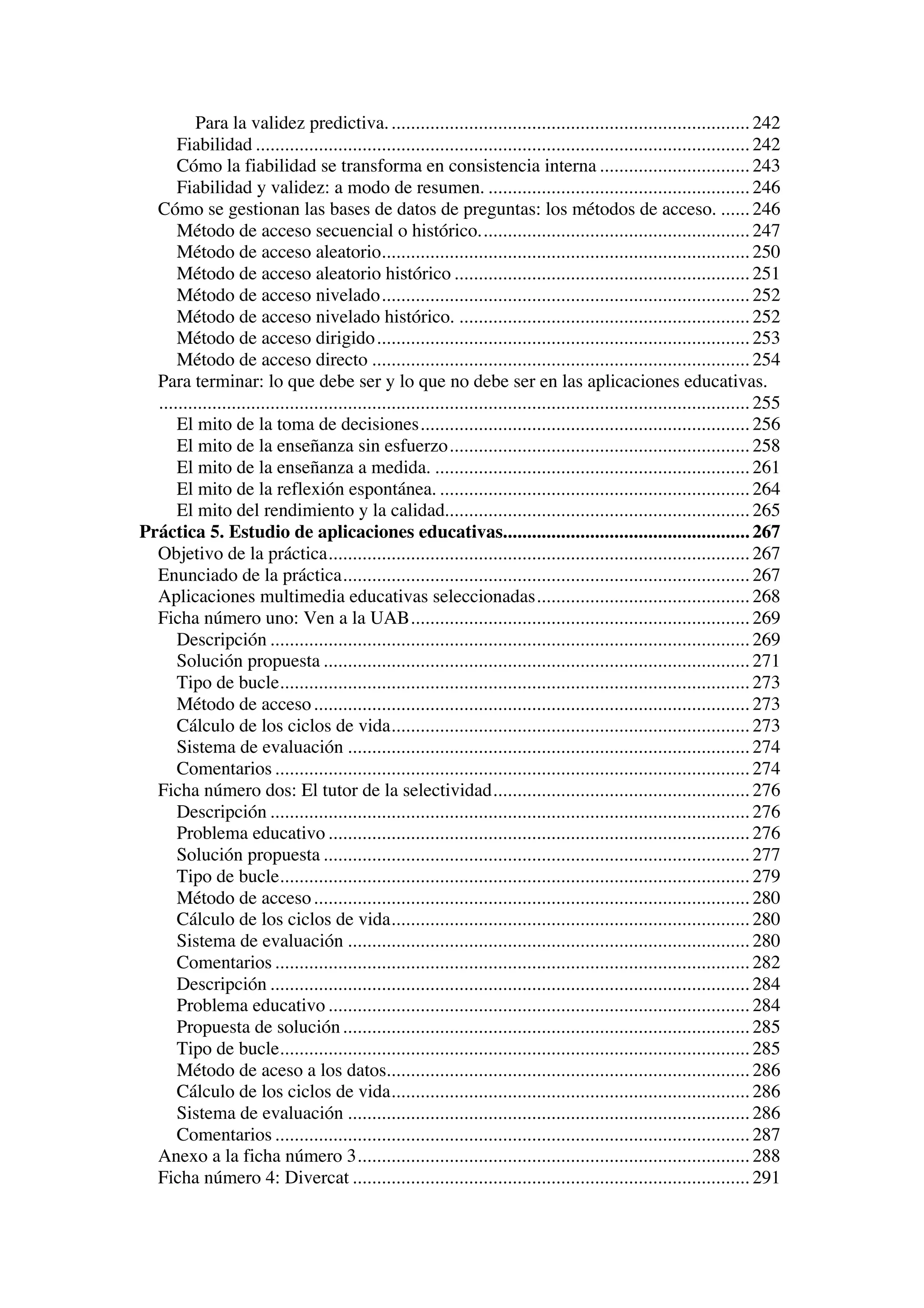 Para la validez predictiva. .......................................................................... 242
      Fiabilidad ...................................................................................................... 242
      Cómo la fiabilidad se transforma en consistencia interna ............................... 243
      Fiabilidad y validez: a modo de resumen. ...................................................... 246
  Cómo se gestionan las bases de datos de preguntas: los métodos de acceso. ...... 246
      Método de acceso secuencial o histórico........................................................ 247
      Método de acceso aleatorio............................................................................ 250
      Método de acceso aleatorio histórico ............................................................. 251
      Método de acceso nivelado............................................................................ 252
      Método de acceso nivelado histórico. ............................................................ 252
      Método de acceso dirigido ............................................................................. 253
      Método de acceso directo .............................................................................. 254
  Para terminar: lo que debe ser y lo que no debe ser en las aplicaciones educativas.
  .......................................................................................................................... 255
      El mito de la toma de decisiones.................................................................... 256
      El mito de la enseñanza sin esfuerzo.............................................................. 258
      El mito de la enseñanza a medida. ................................................................. 261
      El mito de la reflexión espontánea. ................................................................ 264
      El mito del rendimiento y la calidad............................................................... 265
Práctica 5. Estudio de aplicaciones educativas................................................... 267
  Objetivo de la práctica....................................................................................... 267
  Enunciado de la práctica.................................................................................... 267
  Aplicaciones multimedia educativas seleccionadas............................................ 268
  Ficha número uno: Ven a la UAB...................................................................... 269
      Descripción ................................................................................................... 269
      Solución propuesta ........................................................................................ 271
      Tipo de bucle................................................................................................. 273
      Método de acceso .......................................................................................... 273
      Cálculo de los ciclos de vida.......................................................................... 273
      Sistema de evaluación ................................................................................... 274
      Comentarios .................................................................................................. 274
  Ficha número dos: El tutor de la selectividad..................................................... 276
      Descripción ................................................................................................... 276
      Problema educativo ....................................................................................... 276
      Solución propuesta ........................................................................................ 277
      Tipo de bucle................................................................................................. 279
      Método de acceso .......................................................................................... 280
      Cálculo de los ciclos de vida.......................................................................... 280
      Sistema de evaluación ................................................................................... 280
      Comentarios .................................................................................................. 282
      Descripción ................................................................................................... 284
      Problema educativo ....................................................................................... 284
      Propuesta de solución .................................................................................... 285
      Tipo de bucle................................................................................................. 285
      Método de aceso a los datos........................................................................... 286
      Cálculo de los ciclos de vida.......................................................................... 286
      Sistema de evaluación ................................................................................... 286
      Comentarios .................................................................................................. 287
  Anexo a la ficha número 3................................................................................. 288
  Ficha número 4: Divercat .................................................................................. 291
 