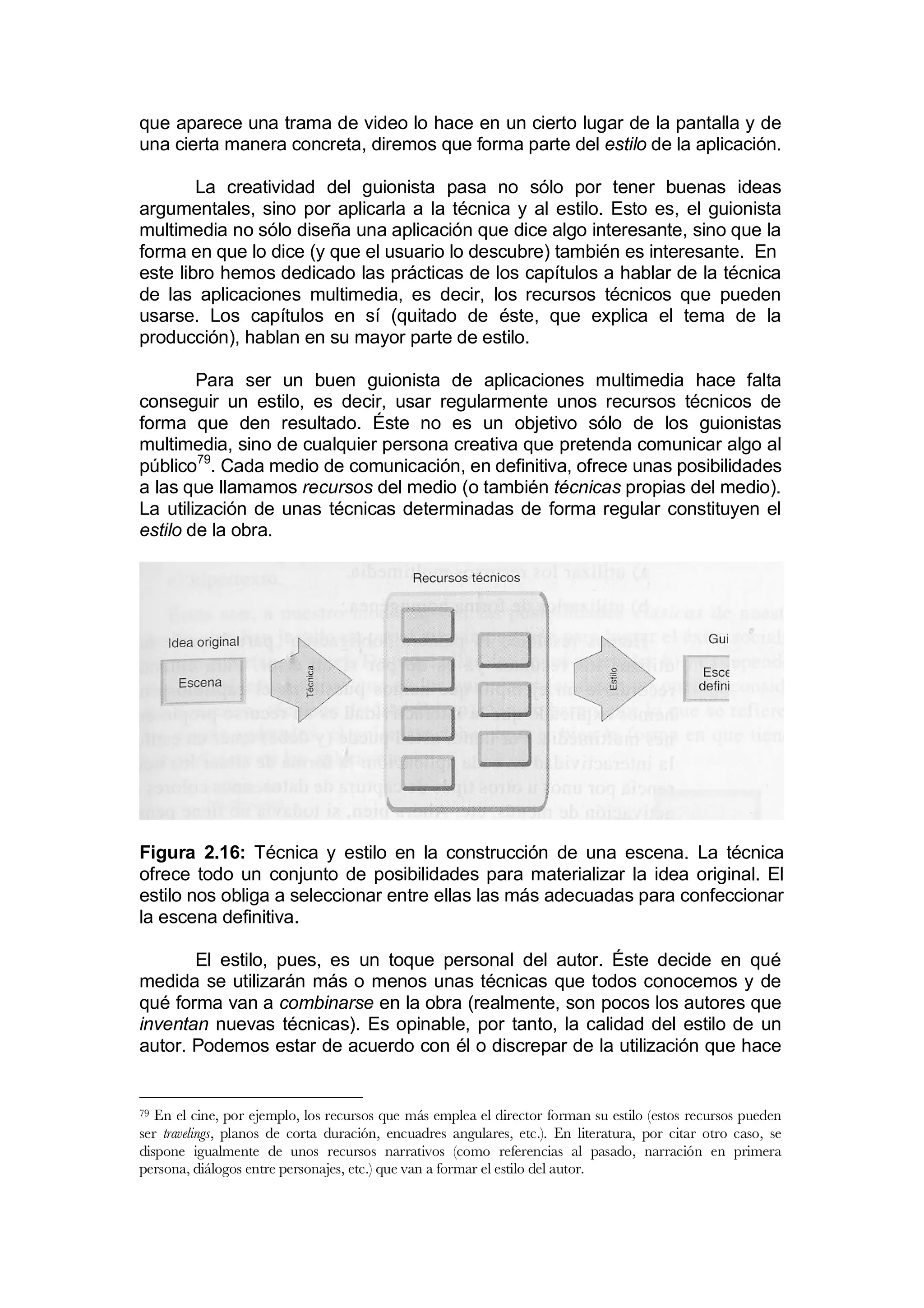 que aparece una trama de video lo hace en un cierto lugar de la pantalla y de
una cierta manera concreta, diremos que forma parte del estilo de la aplicación.

        La creatividad del guionista pasa no sólo por tener buenas ideas
argumentales, sino por aplicarla a la técnica y al estilo. Esto es, el guionista
multimedia no sólo diseña una aplicación que dice algo interesante, sino que la
forma en que lo dice (y que el usuario lo descubre) también es interesante. En
este libro hemos dedicado las prácticas de los capítulos a hablar de la técnica
de las aplicaciones multimedia, es decir, los recursos técnicos que pueden
usarse. Los capítulos en sí (quitado de éste, que explica el tema de la
producción), hablan en su mayor parte de estilo.

        Para ser un buen guionista de aplicaciones multimedia hace falta
conseguir un estilo, es decir, usar regularmente unos recursos técnicos de
forma que den resultado. Éste no es un objetivo sólo de los guionistas
multimedia, sino de cualquier persona creativa que pretenda comunicar algo al
público79. Cada medio de comunicación, en definitiva, ofrece unas posibilidades
a las que llamamos recursos del medio (o también técnicas propias del medio).
La utilización de unas técnicas determinadas de forma regular constituyen el
estilo de la obra.




Figura 2.16: Técnica y estilo en la construcción de una escena. La técnica
ofrece todo un conjunto de posibilidades para materializar la idea original. El
estilo nos obliga a seleccionar entre ellas las más adecuadas para confeccionar
la escena definitiva.

       El estilo, pues, es un toque personal del autor. Éste decide en qué
medida se utilizarán más o menos unas técnicas que todos conocemos y de
qué forma van a combinarse en la obra (realmente, son pocos los autores que
inventan nuevas técnicas). Es opinable, por tanto, la calidad del estilo de un
autor. Podemos estar de acuerdo con él o discrepar de la utilización que hace


79 En el cine, por ejemplo, los recursos que más emplea el director forman su estilo (estos recursos pueden
ser travelings, planos de corta duración, encuadres angulares, etc.). En literatura, por citar otro caso, se
dispone igualmente de unos recursos narrativos (como referencias al pasado, narración en primera
persona, diálogos entre personajes, etc.) que van a formar el estilo del autor.
 