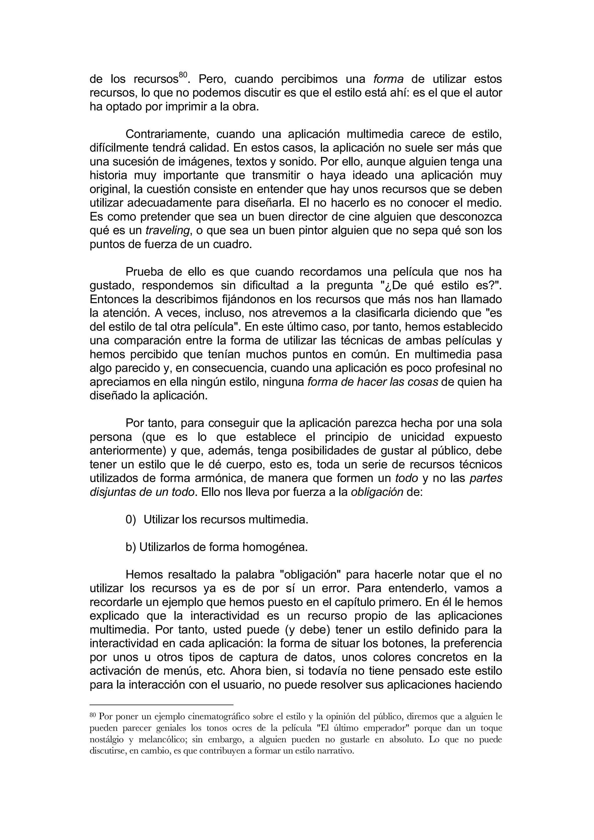 de los recursos80. Pero, cuando percibimos una forma de utilizar estos
recursos, lo que no podemos discutir es que el estilo está ahí: es el que el autor
ha optado por imprimir a la obra.

         Contrariamente, cuando una aplicación multimedia carece de estilo,
difícilmente tendrá calidad. En estos casos, la aplicación no suele ser más que
una sucesión de imágenes, textos y sonido. Por ello, aunque alguien tenga una
historia muy importante que transmitir o haya ideado una aplicación muy
original, la cuestión consiste en entender que hay unos recursos que se deben
utilizar adecuadamente para diseñarla. El no hacerlo es no conocer el medio.
Es como pretender que sea un buen director de cine alguien que desconozca
qué es un traveling, o que sea un buen pintor alguien que no sepa qué son los
puntos de fuerza de un cuadro.

        Prueba de ello es que cuando recordamos una película que nos ha
gustado, respondemos sin dificultad a la pregunta "¿De qué estilo es?".
Entonces la describimos fijándonos en los recursos que más nos han llamado
la atención. A veces, incluso, nos atrevemos a la clasificarla diciendo que "es
del estilo de tal otra película". En este último caso, por tanto, hemos establecido
una comparación entre la forma de utilizar las técnicas de ambas películas y
hemos percibido que tenían muchos puntos en común. En multimedia pasa
algo parecido y, en consecuencia, cuando una aplicación es poco profesinal no
apreciamos en ella ningún estilo, ninguna forma de hacer las cosas de quien ha
diseñado la aplicación.

        Por tanto, para conseguir que la aplicación parezca hecha por una sola
persona (que es lo que establece el principio de unicidad expuesto
anteriormente) y que, además, tenga posibilidades de gustar al público, debe
tener un estilo que le dé cuerpo, esto es, toda un serie de recursos técnicos
utilizados de forma armónica, de manera que formen un todo y no las partes
disjuntas de un todo. Ello nos lleva por fuerza a la obligación de:

         0) Utilizar los recursos multimedia.

         b) Utilizarlos de forma homogénea.

        Hemos resaltado la palabra "obligación" para hacerle notar que el no
utilizar los recursos ya es de por sí un error. Para entenderlo, vamos a
recordarle un ejemplo que hemos puesto en el capítulo primero. En él le hemos
explicado que la interactividad es un recurso propio de las aplicaciones
multimedia. Por tanto, usted puede (y debe) tener un estilo definido para la
interactividad en cada aplicación: la forma de situar los botones, la preferencia
por unos u otros tipos de captura de datos, unos colores concretos en la
activación de menús, etc. Ahora bien, si todavía no tiene pensado este estilo
para la interacción con el usuario, no puede resolver sus aplicaciones haciendo

80 Por poner un ejemplo cinematográfico sobre el estilo y la opinión del público, diremos que a alguien le
pueden parecer geniales los tonos ocres de la película "El último emperador" porque dan un toque
nostálgio y melancólico; sin embargo, a alguien pueden no gustarle en absoluto. Lo que no puede
discutirse, en cambio, es que contribuyen a formar un estilo narrativo.
 
