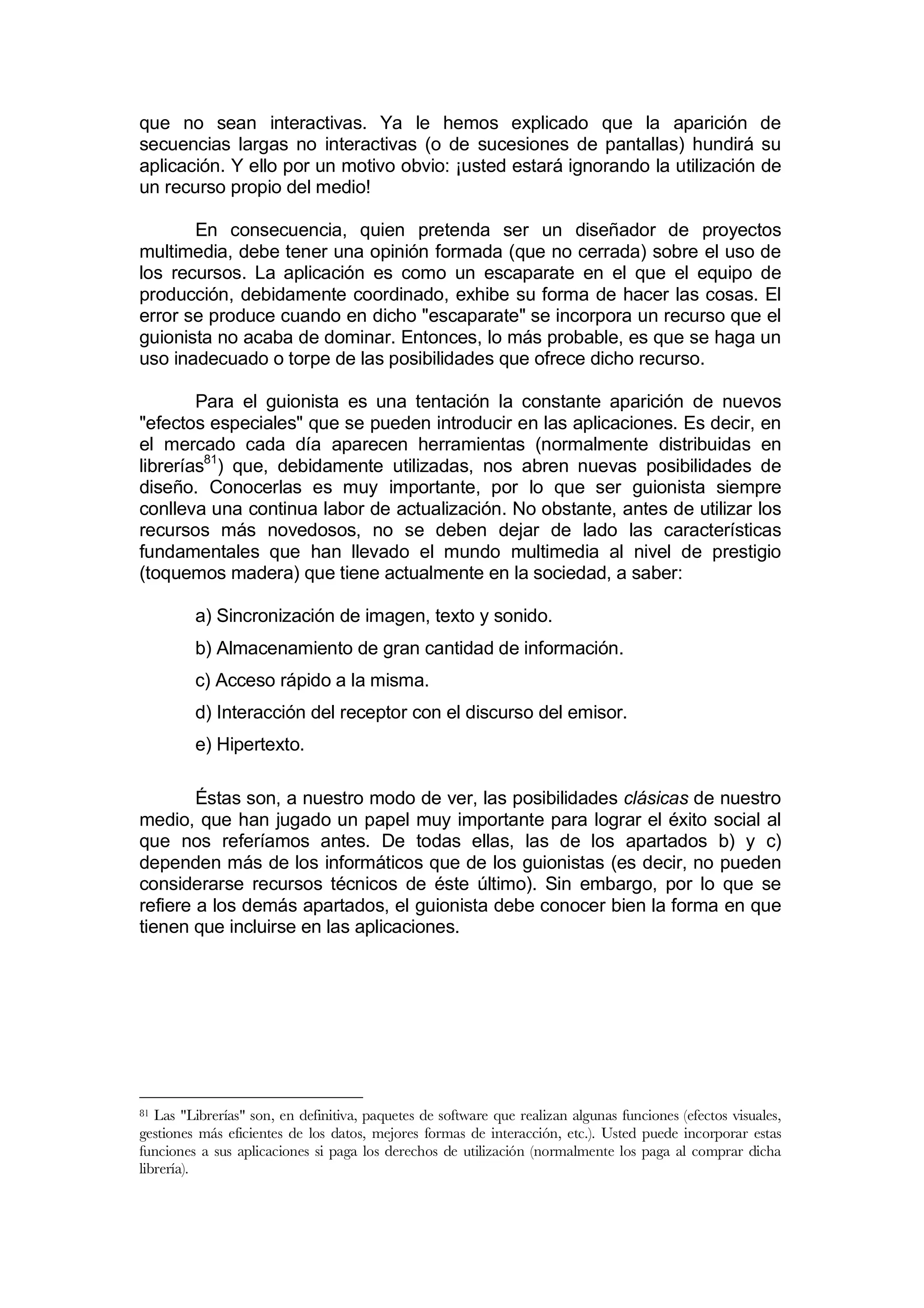 que no sean interactivas. Ya le hemos explicado que la aparición de
secuencias largas no interactivas (o de sucesiones de pantallas) hundirá su
aplicación. Y ello por un motivo obvio: ¡usted estará ignorando la utilización de
un recurso propio del medio!

       En consecuencia, quien pretenda ser un diseñador de proyectos
multimedia, debe tener una opinión formada (que no cerrada) sobre el uso de
los recursos. La aplicación es como un escaparate en el que el equipo de
producción, debidamente coordinado, exhibe su forma de hacer las cosas. El
error se produce cuando en dicho "escaparate" se incorpora un recurso que el
guionista no acaba de dominar. Entonces, lo más probable, es que se haga un
uso inadecuado o torpe de las posibilidades que ofrece dicho recurso.

        Para el guionista es una tentación la constante aparición de nuevos
"efectos especiales" que se pueden introducir en las aplicaciones. Es decir, en
el mercado cada día aparecen herramientas (normalmente distribuidas en
librerías81) que, debidamente utilizadas, nos abren nuevas posibilidades de
diseño. Conocerlas es muy importante, por lo que ser guionista siempre
conlleva una continua labor de actualización. No obstante, antes de utilizar los
recursos más novedosos, no se deben dejar de lado las características
fundamentales que han llevado el mundo multimedia al nivel de prestigio
(toquemos madera) que tiene actualmente en la sociedad, a saber:

         a) Sincronización de imagen, texto y sonido.
         b) Almacenamiento de gran cantidad de información.
         c) Acceso rápido a la misma.
         d) Interacción del receptor con el discurso del emisor.
         e) Hipertexto.

        Éstas son, a nuestro modo de ver, las posibilidades clásicas de nuestro
medio, que han jugado un papel muy importante para lograr el éxito social al
que nos referíamos antes. De todas ellas, las de los apartados b) y c)
dependen más de los informáticos que de los guionistas (es decir, no pueden
considerarse recursos técnicos de éste último). Sin embargo, por lo que se
refiere a los demás apartados, el guionista debe conocer bien la forma en que
tienen que incluirse en las aplicaciones.




81 Las "Librerías" son, en definitiva, paquetes de software que realizan algunas funciones (efectos visuales,
gestiones más eficientes de los datos, mejores formas de interacción, etc.). Usted puede incorporar estas
funciones a sus aplicaciones si paga los derechos de utilización (normalmente los paga al comprar dicha
librería).
 