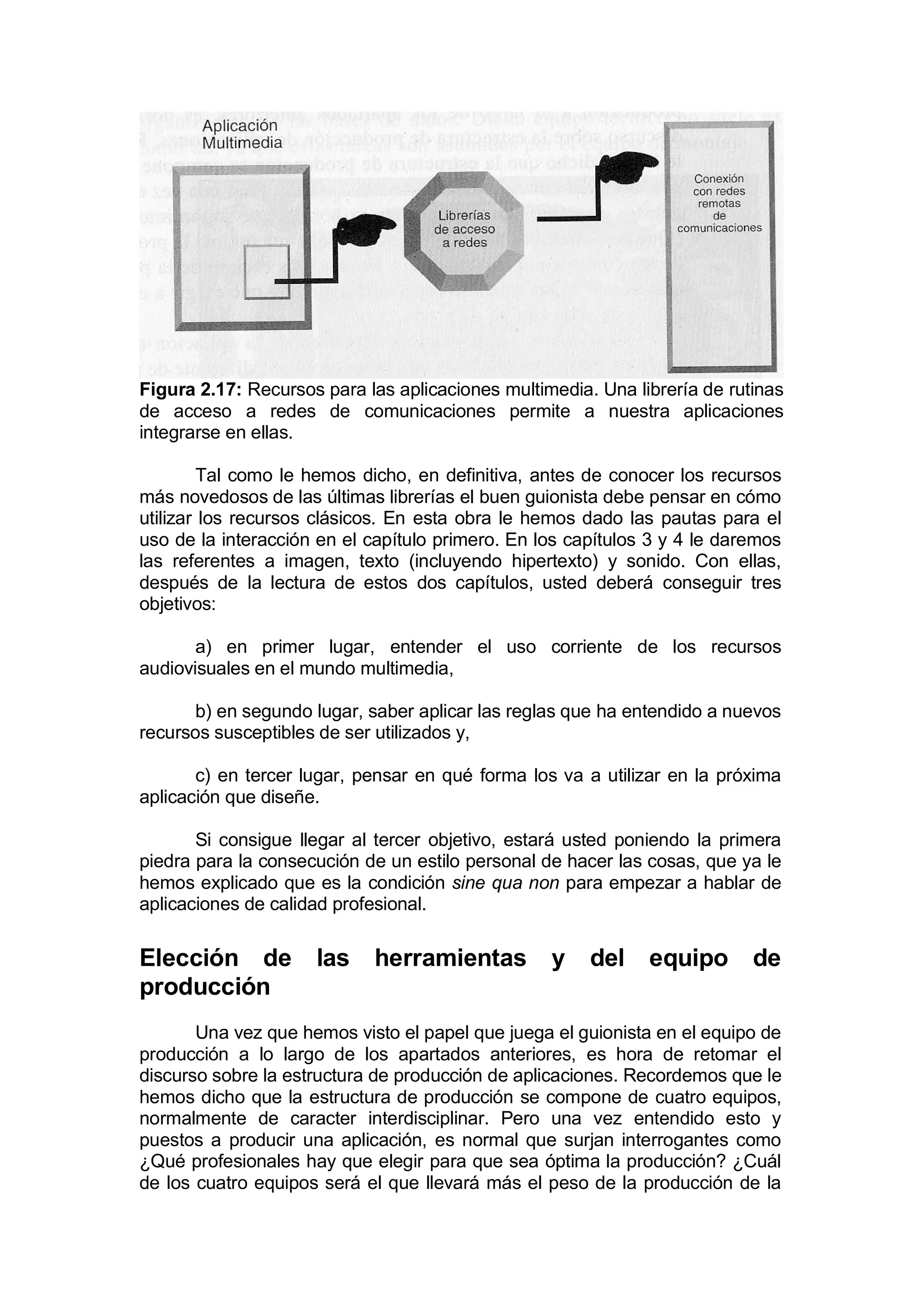 Figura 2.17: Recursos para las aplicaciones multimedia. Una librería de rutinas
de acceso a redes de comunicaciones permite a nuestra aplicaciones
integrarse en ellas.

         Tal como le hemos dicho, en definitiva, antes de conocer los recursos
más novedosos de las últimas librerías el buen guionista debe pensar en cómo
utilizar los recursos clásicos. En esta obra le hemos dado las pautas para el
uso de la interacción en el capítulo primero. En los capítulos 3 y 4 le daremos
las referentes a imagen, texto (incluyendo hipertexto) y sonido. Con ellas,
después de la lectura de estos dos capítulos, usted deberá conseguir tres
objetivos:

       a) en primer lugar, entender el uso corriente de los recursos
audiovisuales en el mundo multimedia,

       b) en segundo lugar, saber aplicar las reglas que ha entendido a nuevos
recursos susceptibles de ser utilizados y,

       c) en tercer lugar, pensar en qué forma los va a utilizar en la próxima
aplicación que diseñe.

       Si consigue llegar al tercer objetivo, estará usted poniendo la primera
piedra para la consecución de un estilo personal de hacer las cosas, que ya le
hemos explicado que es la condición sine qua non para empezar a hablar de
aplicaciones de calidad profesional.

Elección de          las    herramientas          y    del equipo de
producción
       Una vez que hemos visto el papel que juega el guionista en el equipo de
producción a lo largo de los apartados anteriores, es hora de retomar el
discurso sobre la estructura de producción de aplicaciones. Recordemos que le
hemos dicho que la estructura de producción se compone de cuatro equipos,
normalmente de caracter interdisciplinar. Pero una vez entendido esto y
puestos a producir una aplicación, es normal que surjan interrogantes como
¿Qué profesionales hay que elegir para que sea óptima la producción? ¿Cuál
de los cuatro equipos será el que llevará más el peso de la producción de la
 