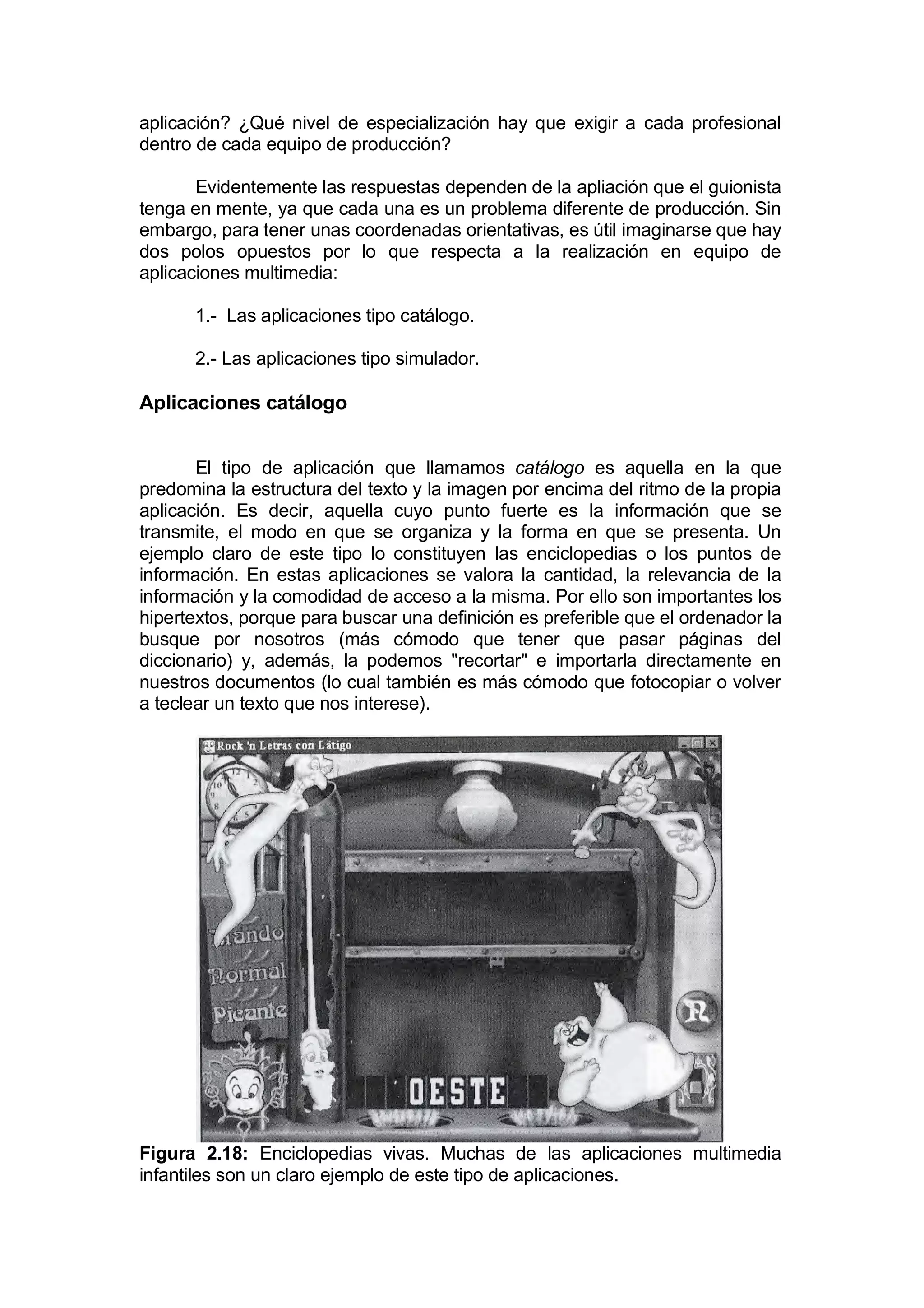 aplicación? ¿Qué nivel de especialización hay que exigir a cada profesional
dentro de cada equipo de producción?

       Evidentemente las respuestas dependen de la apliación que el guionista
tenga en mente, ya que cada una es un problema diferente de producción. Sin
embargo, para tener unas coordenadas orientativas, es útil imaginarse que hay
dos polos opuestos por lo que respecta a la realización en equipo de
aplicaciones multimedia:

      1.- Las aplicaciones tipo catálogo.

      2.- Las aplicaciones tipo simulador.

Aplicaciones catálogo


       El tipo de aplicación que llamamos catálogo es aquella en la que
predomina la estructura del texto y la imagen por encima del ritmo de la propia
aplicación. Es decir, aquella cuyo punto fuerte es la información que se
transmite, el modo en que se organiza y la forma en que se presenta. Un
ejemplo claro de este tipo lo constituyen las enciclopedias o los puntos de
información. En estas aplicaciones se valora la cantidad, la relevancia de la
información y la comodidad de acceso a la misma. Por ello son importantes los
hipertextos, porque para buscar una definición es preferible que el ordenador la
busque por nosotros (más cómodo que tener que pasar páginas del
diccionario) y, además, la podemos "recortar" e importarla directamente en
nuestros documentos (lo cual también es más cómodo que fotocopiar o volver
a teclear un texto que nos interese).




Figura 2.18: Enciclopedias vivas. Muchas de las aplicaciones multimedia
infantiles son un claro ejemplo de este tipo de aplicaciones.
 