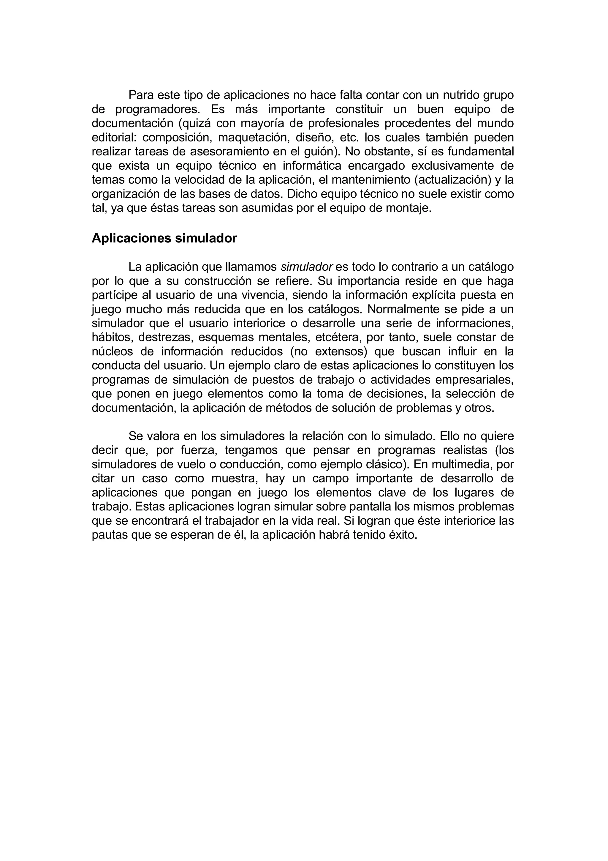 Para este tipo de aplicaciones no hace falta contar con un nutrido grupo
de programadores. Es más importante constituir un buen equipo de
documentación (quizá con mayoría de profesionales procedentes del mundo
editorial: composición, maquetación, diseño, etc. los cuales también pueden
realizar tareas de asesoramiento en el guión). No obstante, sí es fundamental
que exista un equipo técnico en informática encargado exclusivamente de
temas como la velocidad de la aplicación, el mantenimiento (actualización) y la
organización de las bases de datos. Dicho equipo técnico no suele existir como
tal, ya que éstas tareas son asumidas por el equipo de montaje.

Aplicaciones simulador

        La aplicación que llamamos simulador es todo lo contrario a un catálogo
por lo que a su construcción se refiere. Su importancia reside en que haga
partícipe al usuario de una vivencia, siendo la información explícita puesta en
juego mucho más reducida que en los catálogos. Normalmente se pide a un
simulador que el usuario interiorice o desarrolle una serie de informaciones,
hábitos, destrezas, esquemas mentales, etcétera, por tanto, suele constar de
núcleos de información reducidos (no extensos) que buscan influir en la
conducta del usuario. Un ejemplo claro de estas aplicaciones lo constituyen los
programas de simulación de puestos de trabajo o actividades empresariales,
que ponen en juego elementos como la toma de decisiones, la selección de
documentación, la aplicación de métodos de solución de problemas y otros.

       Se valora en los simuladores la relación con lo simulado. Ello no quiere
decir que, por fuerza, tengamos que pensar en programas realistas (los
simuladores de vuelo o conducción, como ejemplo clásico). En multimedia, por
citar un caso como muestra, hay un campo importante de desarrollo de
aplicaciones que pongan en juego los elementos clave de los lugares de
trabajo. Estas aplicaciones logran simular sobre pantalla los mismos problemas
que se encontrará el trabajador en la vida real. Si logran que éste interiorice las
pautas que se esperan de él, la aplicación habrá tenido éxito.
 