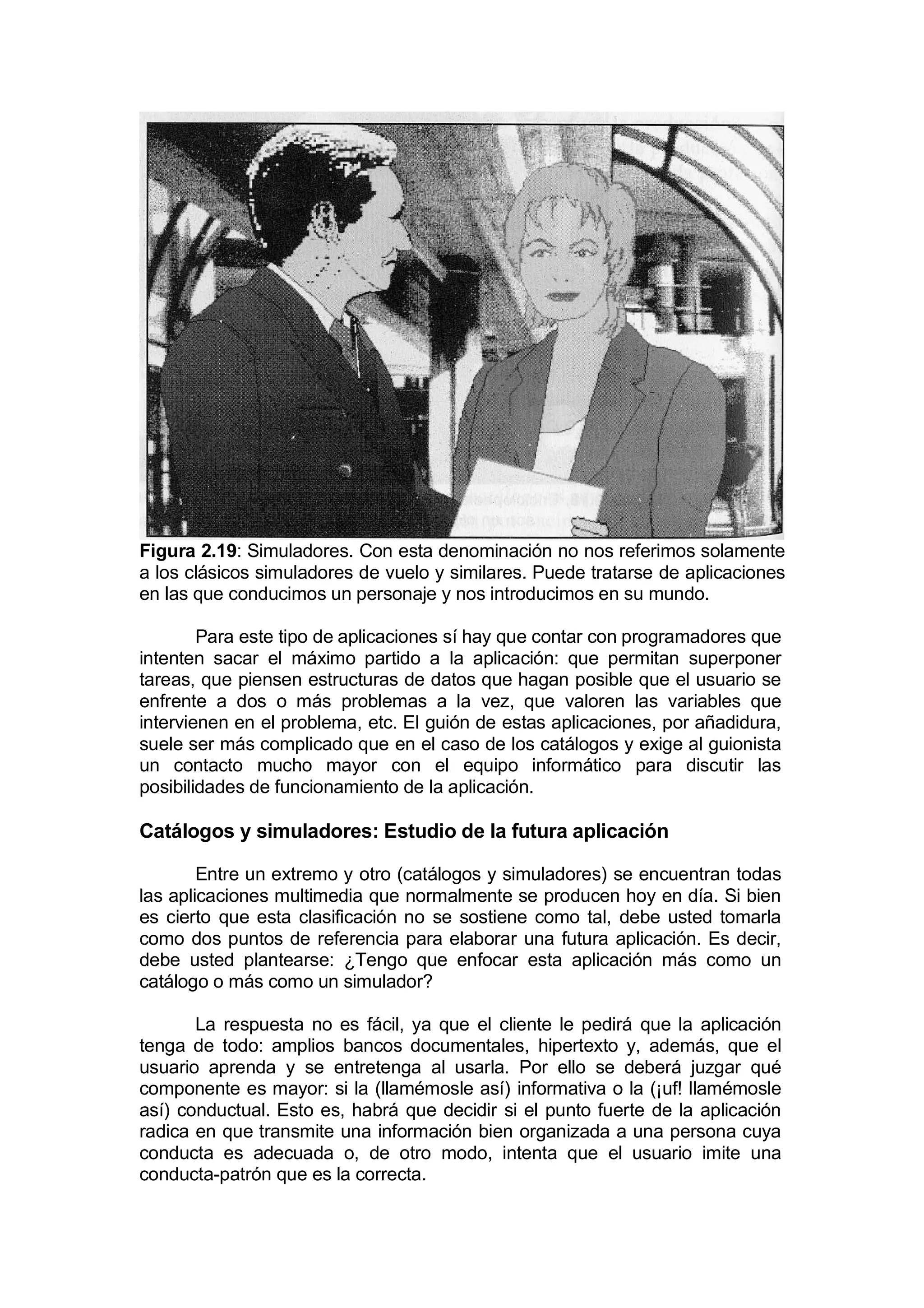 Figura 2.19: Simuladores. Con esta denominación no nos referimos solamente
a los clásicos simuladores de vuelo y similares. Puede tratarse de aplicaciones
en las que conducimos un personaje y nos introducimos en su mundo.

        Para este tipo de aplicaciones sí hay que contar con programadores que
intenten sacar el máximo partido a la aplicación: que permitan superponer
tareas, que piensen estructuras de datos que hagan posible que el usuario se
enfrente a dos o más problemas a la vez, que valoren las variables que
intervienen en el problema, etc. El guión de estas aplicaciones, por añadidura,
suele ser más complicado que en el caso de los catálogos y exige al guionista
un contacto mucho mayor con el equipo informático para discutir las
posibilidades de funcionamiento de la aplicación.

Catálogos y simuladores: Estudio de la futura aplicación

        Entre un extremo y otro (catálogos y simuladores) se encuentran todas
las aplicaciones multimedia que normalmente se producen hoy en día. Si bien
es cierto que esta clasificación no se sostiene como tal, debe usted tomarla
como dos puntos de referencia para elaborar una futura aplicación. Es decir,
debe usted plantearse: ¿Tengo que enfocar esta aplicación más como un
catálogo o más como un simulador?

       La respuesta no es fácil, ya que el cliente le pedirá que la aplicación
tenga de todo: amplios bancos documentales, hipertexto y, además, que el
usuario aprenda y se entretenga al usarla. Por ello se deberá juzgar qué
componente es mayor: si la (llamémosle así) informativa o la (¡uf! llamémosle
así) conductual. Esto es, habrá que decidir si el punto fuerte de la aplicación
radica en que transmite una información bien organizada a una persona cuya
conducta es adecuada o, de otro modo, intenta que el usuario imite una
conducta-patrón que es la correcta.
 