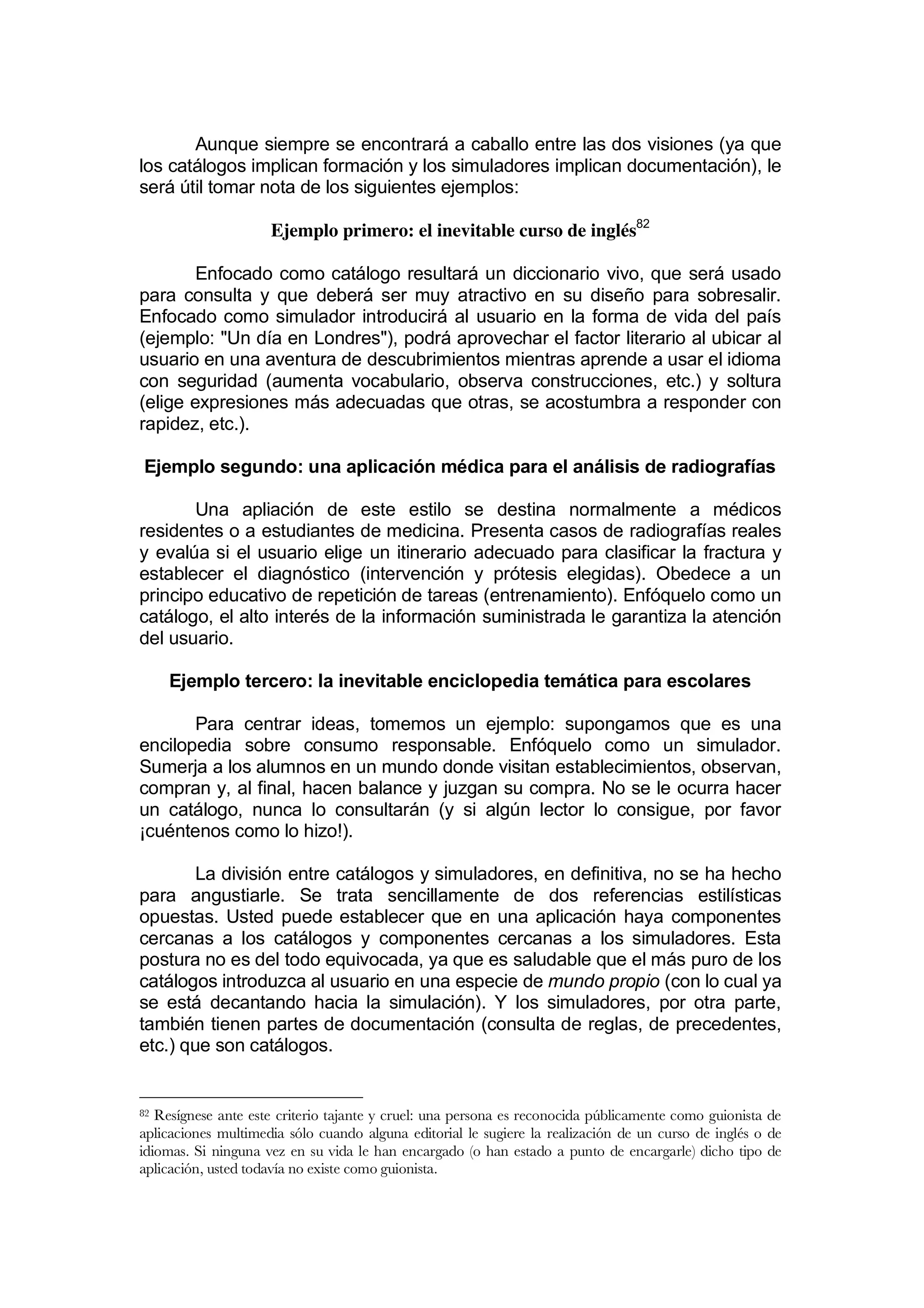 Aunque siempre se encontrará a caballo entre las dos visiones (ya que
los catálogos implican formación y los simuladores implican documentación), le
será útil tomar nota de los siguientes ejemplos:

                     Ejemplo primero: el inevitable curso de inglés82

        Enfocado como catálogo resultará un diccionario vivo, que será usado
para consulta y que deberá ser muy atractivo en su diseño para sobresalir.
Enfocado como simulador introducirá al usuario en la forma de vida del país
(ejemplo: "Un día en Londres"), podrá aprovechar el factor literario al ubicar al
usuario en una aventura de descubrimientos mientras aprende a usar el idioma
con seguridad (aumenta vocabulario, observa construcciones, etc.) y soltura
(elige expresiones más adecuadas que otras, se acostumbra a responder con
rapidez, etc.).

Ejemplo segundo: una aplicación médica para el análisis de radiografías

       Una apliación de este estilo se destina normalmente a médicos
residentes o a estudiantes de medicina. Presenta casos de radiografías reales
y evalúa si el usuario elige un itinerario adecuado para clasificar la fractura y
establecer el diagnóstico (intervención y prótesis elegidas). Obedece a un
principo educativo de repetición de tareas (entrenamiento). Enfóquelo como un
catálogo, el alto interés de la información suministrada le garantiza la atención
del usuario.

     Ejemplo tercero: la inevitable enciclopedia temática para escolares

       Para centrar ideas, tomemos un ejemplo: supongamos que es una
encilopedia sobre consumo responsable. Enfóquelo como un simulador.
Sumerja a los alumnos en un mundo donde visitan establecimientos, observan,
compran y, al final, hacen balance y juzgan su compra. No se le ocurra hacer
un catálogo, nunca lo consultarán (y si algún lector lo consigue, por favor
¡cuéntenos como lo hizo!).

        La división entre catálogos y simuladores, en definitiva, no se ha hecho
para angustiarle. Se trata sencillamente de dos referencias estilísticas
opuestas. Usted puede establecer que en una aplicación haya componentes
cercanas a los catálogos y componentes cercanas a los simuladores. Esta
postura no es del todo equivocada, ya que es saludable que el más puro de los
catálogos introduzca al usuario en una especie de mundo propio (con lo cual ya
se está decantando hacia la simulación). Y los simuladores, por otra parte,
también tienen partes de documentación (consulta de reglas, de precedentes,
etc.) que son catálogos.


82 Resígnese ante este criterio tajante y cruel: una persona es reconocida públicamente como guionista de
aplicaciones multimedia sólo cuando alguna editorial le sugiere la realización de un curso de inglés o de
idiomas. Si ninguna vez en su vida le han encargado (o han estado a punto de encargarle) dicho tipo de
aplicación, usted todavía no existe como guionista.
 