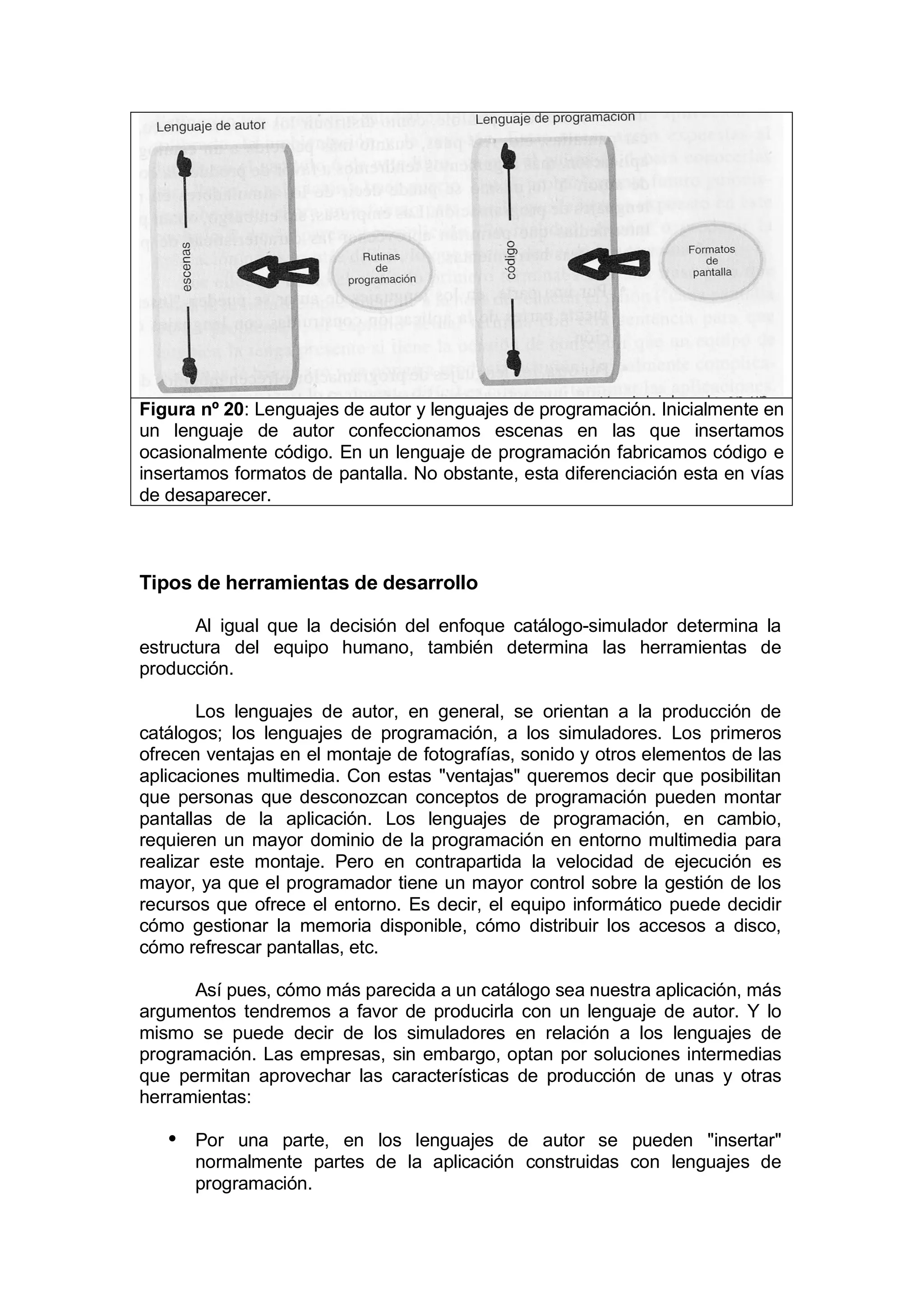 Figura nº 20: Lenguajes de autor y lenguajes de programación. Inicialmente en
un lenguaje de autor confeccionamos escenas en las que insertamos
ocasionalmente código. En un lenguaje de programación fabricamos código e
insertamos formatos de pantalla. No obstante, esta diferenciación esta en vías
de desaparecer.



Tipos de herramientas de desarrollo

       Al igual que la decisión del enfoque catálogo-simulador determina la
estructura del equipo humano, también determina las herramientas de
producción.

       Los lenguajes de autor, en general, se orientan a la producción de
catálogos; los lenguajes de programación, a los simuladores. Los primeros
ofrecen ventajas en el montaje de fotografías, sonido y otros elementos de las
aplicaciones multimedia. Con estas "ventajas" queremos decir que posibilitan
que personas que desconozcan conceptos de programación pueden montar
pantallas de la aplicación. Los lenguajes de programación, en cambio,
requieren un mayor dominio de la programación en entorno multimedia para
realizar este montaje. Pero en contrapartida la velocidad de ejecución es
mayor, ya que el programador tiene un mayor control sobre la gestión de los
recursos que ofrece el entorno. Es decir, el equipo informático puede decidir
cómo gestionar la memoria disponible, cómo distribuir los accesos a disco,
cómo refrescar pantallas, etc.

      Así pues, cómo más parecida a un catálogo sea nuestra aplicación, más
argumentos tendremos a favor de producirla con un lenguaje de autor. Y lo
mismo se puede decir de los simuladores en relación a los lenguajes de
programación. Las empresas, sin embargo, optan por soluciones intermedias
que permitan aprovechar las características de producción de unas y otras
herramientas:

   • Por una parte, en los lenguajes de autor se pueden "insertar"
      normalmente partes de la aplicación construidas con lenguajes de
      programación.
 