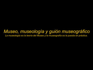 Museo, museología y guión museográfico
La museología es la teoría del Museo y la museografía es la puesta en práctica.
 