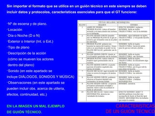 Sin importar el formato que se utilice en un guión técnico en este siempre se deben
incluir datos y protocolos, características esenciales para que el GT funcione:


Nº de escena y de plano.




Locación




Día o Noche (D o N)




Exterior o Interior (Int. o Ext.)




Tipo de plano




Descripción de la acción




(cómo se mueven los actores
dentro del plano)
Sonido (en este apartado se




incluye DIÁLOGOS, SONIDOS Y MÚSICA)
Observaciones (en este apartado se




pueden incluir obs. acerca de utileria,
efectos, continuidad, etc.)


EN LA IMAGEN UN MAL EJEMPLO                                    CARACTERÍSTICAS
DE GUIÓN TÉCNICO.                                          DE UN GUIÓN TÉCNICO
 