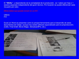El “IDEAL”, y dependiendo de la complejidad de la producción, es 1 plano por hoja o 1
escena separada independiente del guión técnico. Por locación se puede diferenciar cada
recuadro por color.

Otros datos que puede incluir en un GT:

Utileria
F/X


Excel y/o Word se presentan como la pricipal herramienta para el desarrollo de estos
documentos de rodaje, aunque hoy existe software especializado para la preproducción.
(Celtx, Final Draft, Movie Magic, StoryboardPro, etc.)
 