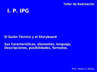 Taller de Realización

 I. P. IPG



El Guión Técnico y el Storyboard

Sus Características, elementos, lenguaje,
Descripciones, posibilidades, formatos.




                                            Prof.: Héctor A. Aldana
 