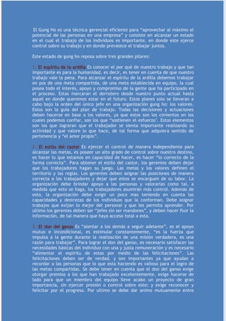 El Gung Ho es una técnica gerencial eficiente para “aprovechar al máximo el
potencial de las personas en una empresa” y consiste en alcanzar un estado
en el cual el trabajo de los individuos es importante, en donde este ejerce
control sobre su trabajo y en donde prevalece el trabajar juntos.

Este estado de gung ho reposa sobre tres grandes pilares:

1. El espíritu de la ardilla Es conocer el por qué de nuestro trabajo y que tan
importante es para la humanidad, es decir, es tener en cuenta de que nuestro
trabajo vale la pena. Para alcanzar el espíritu de la ardilla debemos trabajar
en pos de una meta compartida, de una meta establecida en equipo, la cual
posea todo el interés, apoyo y compromiso de la gente que ha participado en
el proceso. Estas marcaran el derrotero desde nuestro punto actual hasta
aquel en donde queremos estar en el futuro. Estos planes solo se llevaran a
cabo bajo la orden del único jefe en una organización gung ho: los valores.
Estos son la guía del plan de trabajo. Todas las decisiones y actuaciones
deben hacerse en base a los valores, ya que estos son los cimientos en los
cuales podemos confiar, son los que “sostienen el esfuerzo". Estos elementos
son los que lograran que el trabajador se sienta importante realizando su
actividad y que valore lo que hace, de tal forma que adquiera sentido de
pertenencia y “el amor propio”.

2. El estilo del castor Es ejercer el control de manera independiente para
alcanzar las metas, es poseer un alto grado de control sobre nuestro destino,
es hacer lo que estamos en capacidad de hacer, es hacer “lo correcto de la
forma correcta”. Para obtener el estilo del castor, los gerentes deben dejar
que los trabajadores hagan su juego. Las metas y los valores definen el
territorio y las reglas. Los gerentes deben asignar las posiciones de manera
correcta a los trabajadores y dejar que estos se encarguen de su labor. La
organización debe brindar apoyo a las personas y valorarlas como tal, a
medida que esto se haga, los trabajadores asumirán más control. Además de
esto, la organización debe exigir un poco mas teniendo en cuenta las
capacidades y destrezas de los individuos que la conforman. Debe asignar
trabajos que exijan lo mejor del personal y que les permita aprender. Por
ultimo los gerentes deben ser “jefes sin ser mandones”, y deben hacer fluir la
información, de tal manera que haya acceso total a esta.

3. El don del ganso Es “alentar a los demás a seguir adelante”, es el apoyo
mutuo e incondicional, es estimular constantemente, “es la fuerza que
impulsa a la gente durante la realización de una misión verdadera, es una
razón para trabajar”. Para lograr el don del ganso, es necesario satisfacer las
necesidades básicas del individuo con una y justa remuneración y es necesario
“alimentar el espíritu de estas por medio de las felicitaciones”. Las
felicitaciones deben ser de verdad, y son importantes ya que ayudan a
recordar a las personas que lo que esta haciendo es valioso para el logro de
las metas compartidas. Se debe tener en cuenta que el don del ganso exige
otorgar premios a los que han trabajado excelentemente, exige hacerse de
lado para que un miembro del equipo lleve acabo un proyecto de gran
importancia, sin ejercer presión o control sobre este; y exige reconocer y
felicitar por el progreso. Por ultimo se debe dar animo mutuamente entre
 