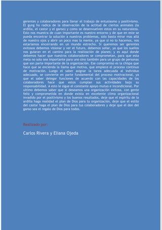 gerentes y colaboradores para llenar el trabajo de entusiasmo y positivismo.
El gung ho radica de la observación de la actitud de ciertos animales (la
ardilla, el castor y el ganso) y como se desenvuelven estos en su naturaleza.
Esto nos muestra de cuan importante es nuestro entorno y de que en este se
pueda encontrar la solución a nuestros problemas, solo basta mirar mas allá
de nuestro ojos y abrir un poco mas la mente, ya que si no lo hacemos, nos
estaríamos encerrando en un mundo estrecho. Si queremos ser gerentes
exitosos debemos visionar y ver el futuro, debemos soñar, ya que los sueños
nos guiaran en el camino para la realización de planes; y es aquí donde
debemos hacer que nuestros colaboradores se comprometan, para que esta
meta no solo sea importante para uno sino también para un grupo de personas
que son parte importante de la organización. Ese compromiso es la chispa que
hace que se encienda la llama que motiva, que empiece el proceso continuo
de motivación. Luego el saber asignar la tarea adecuada al individuo
adecuado, se convierte en parte fundamental del proceso motivacional, ya
que el saber delegar funciones de acuerdo con las capacidades de los
colaboradores hace que estos cumplan sus actividades bajo su
responsabilidad. A esto le sigue el constante apoyo mutuo e incondicional. Por
ultimo debemos saber que si deseamos una organización exitosa, con gente
feliz y comprometida en donde exista en excelente clima organizacional
invadido por el positivismo y los buenos resultados, deje que el espíritu de la
ardilla haga realidad el plan de Dios para tu organización, deje que el estilo
del castor haga el plan de Dios para tus colaboradores y deje que el don del
ganso sea el regalo de Dios para todos.



Realizado por:

Carlos Rivera y Eliana Ojeda
 