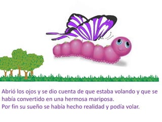 Abrió los ojos y se dio cuenta de que estaba volando y que se
había convertido en una hermosa mariposa.
Por fin su sueño se había hecho realidad y podía volar.
 