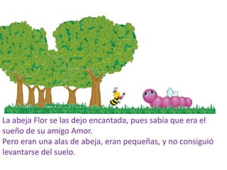 La abeja Flor se las dejo encantada, pues sabía que era el
sueño de su amigo Amor.
Pero eran una alas de abeja, eran pequeñas, y no consiguió
levantarse del suelo.
 