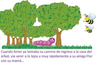 Cuando Amor ya tomaba su camino de regreso a la casa del
árbol, vio venir a lo lejos y muy rápidamente a su amiga Flor
con su mamá…
 