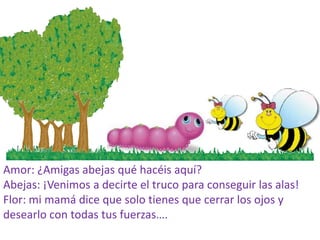 Amor: ¿Amigas abejas qué hacéis aquí?
Abejas: ¡Venimos a decirte el truco para conseguir las alas!
Flor: mi mamá dice que solo tienes que cerrar los ojos y
desearlo con todas tus fuerzas….
 