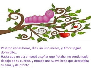 Pasaron varias horas, días, incluso meses, y Amor seguía
dormidito…
Hasta que un día empezó a soñar que flotaba, no sentía nada
debajo de su cuerpo, y notaba una suave brisa que acariciaba
su cara, y de pronto….
 
