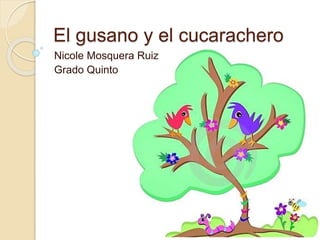 El gusano y el cucarachero 
Nicole Mosquera Ruiz 
Grado Quinto 
 