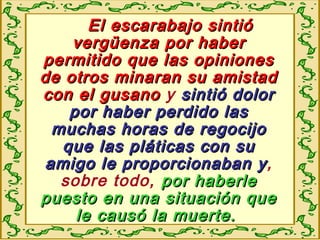 El escarabajo sintióEl escarabajo sintió
vergüenza por habervergüenza por haber
permitido que las opinionespermitido que las opiniones
de otros minaran su amistadde otros minaran su amistad
con el gusanocon el gusano y sintió dolorsintió dolor
por haber perdido laspor haber perdido las
muchas horas de regocijomuchas horas de regocijo
que las pláticas con suque las pláticas con su
amigo le proporcionaban yamigo le proporcionaban y,
sobre todo, por haberlepor haberle
puesto en una situación quepuesto en una situación que
le causó la muerte.le causó la muerte.
 