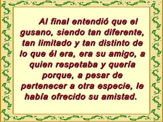 Al final entendió que elAl final entendió que el
gusano, siendo tan diferente,gusano, siendo tan diferente,
tan limitado y tan distinto detan limitado y tan distinto de
lo que él era, era su amigo, alo que él era, era su amigo, a
quien respetaba y queríaquien respetaba y quería
porque, a pesar deporque, a pesar de
pertenecer a otra especie, lepertenecer a otra especie, le
había ofrecido su amistad.había ofrecido su amistad.
 
