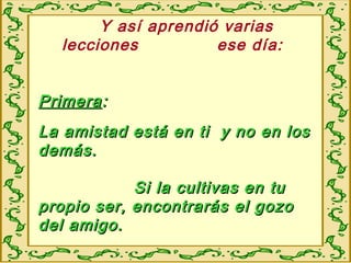 Y así aprendió varias
lecciones ese día:
PrimeraPrimera::
La amistad está en ti y no en losLa amistad está en ti y no en los
demás.demás.
Si la cultivas en tuSi la cultivas en tu
propio ser, encontrarás el gozopropio ser, encontrarás el gozo
del amigo.del amigo.
 