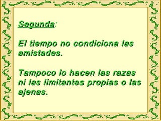 SegundaSegunda:
El tiempo no condiciona lasEl tiempo no condiciona las
amistades.amistades.
Tampoco lo hacen las razasTampoco lo hacen las razas
ni las limitantes propias o lasni las limitantes propias o las
ajenas.ajenas.
 