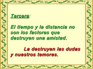 TerceraTercera:
El tiempo y la distancia noEl tiempo y la distancia no
son los factores queson los factores que
destruyen una amistad.destruyen una amistad.
La destruyen las dudasLa destruyen las dudas
y nuestros temores.y nuestros temores.
 