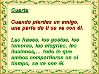 CuartaCuarta:
Cuando pierdes un amigo,Cuando pierdes un amigo,
una parte de ti se va con él.una parte de ti se va con él.
Las frases, los gestos, losLas frases, los gestos, los
temores, las alegrías, lastemores, las alegrías, las
ilusiones,… todo lo queilusiones,… todo lo que
ambos compartieron en elambos compartieron en el
tiempo, se va con él.tiempo, se va con él.
 