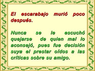 El escarabajo murió pocoEl escarabajo murió poco
después.después.
Nunca se le escuchóNunca se le escuchó
quejarse de quien mal loquejarse de quien mal lo
aconsejó, pues fue decisiónaconsejó, pues fue decisión
suya el prestar oídos a lassuya el prestar oídos a las
críticas sobre su amigo.críticas sobre su amigo.
 