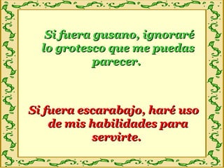 Si fuera gusano, ignoraréSi fuera gusano, ignoraré
lo grotesco que me puedaslo grotesco que me puedas
parecer.parecer.
Si fuera escarabajo, haré usoSi fuera escarabajo, haré uso
de mis habilidades parade mis habilidades para
servirte.servirte.
 