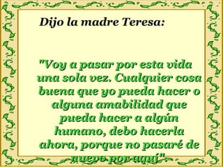 Dijo la madre Teresa:
"Voy a pasar por esta vida"Voy a pasar por esta vida
una sola vez. Cualquier cosauna sola vez. Cualquier cosa
buena que yo pueda hacer obuena que yo pueda hacer o
alguna amabilidad quealguna amabilidad que
pueda hacer a algúnpueda hacer a algún
humano, debo hacerlahumano, debo hacerla
ahora, porque no pasaré deahora, porque no pasaré de
nuevo por aquí".nuevo por aquí".
 