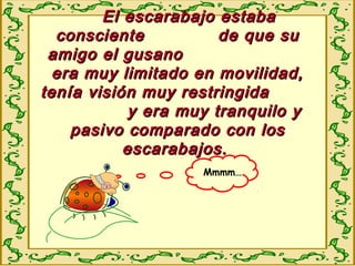 El escarabajo estabaEl escarabajo estaba
consciente de que suconsciente de que su
amigo el gusanoamigo el gusano
era muy limitado en movilidad,era muy limitado en movilidad,
tenía visión muy restringidatenía visión muy restringida
y era muy tranquilo yy era muy tranquilo y
pasivo comparado con lospasivo comparado con los
escarabajos.escarabajos.
Mmmm…
 