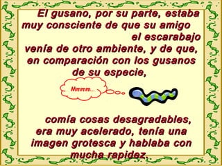 El gusano, por su parte, estabaEl gusano, por su parte, estaba
muy consciente de que su amigomuy consciente de que su amigo
el escarabajoel escarabajo
venía de otro ambiente, y de que,venía de otro ambiente, y de que,
en comparación con los gusanosen comparación con los gusanos
de su especie,de su especie,
comía cosas desagradables,comía cosas desagradables,
era muy acelerado, tenía unaera muy acelerado, tenía una
imagen grotesca y hablaba conimagen grotesca y hablaba con
mucha rapidez.mucha rapidez.
Mmmm…
 