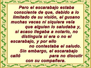 Pero el escarabajo estabaPero el escarabajo estaba
consciente de que, debido a loconsciente de que, debido a lo
limitado de su visión, el gusanolimitado de su visión, el gusano
muchas veces ni siquiera veíamuchas veces ni siquiera veía
que alguien lo saludaba y,que alguien lo saludaba y,
si acaso llegaba a notarlo, nosi acaso llegaba a notarlo, no
distinguía si era o no eldistinguía si era o no el
escarabajo, y por elloescarabajo, y por ello
no contestaba el saludo.no contestaba el saludo.
Sin embargo, el escarabajoSin embargo, el escarabajo
calló para no discutircalló para no discutir
con su compañera.con su compañera.
 