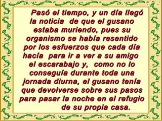 Pasó el tiempo, y un día llegóPasó el tiempo, y un día llegó
la noticia de que el gusanola noticia de que el gusano
estaba muriendo, pues suestaba muriendo, pues su
organismo se había resentidoorganismo se había resentido
por los esfuerzos que cada díapor los esfuerzos que cada día
hacía para ir a ver a su amigohacía para ir a ver a su amigo
el escarabajo y, como no loel escarabajo y, como no lo
conseguía durante toda unaconseguía durante toda una
jornada diurna, el gusano teníajornada diurna, el gusano tenía
que devolverse sobre sus pasosque devolverse sobre sus pasos
para pasar la noche en el refugiopara pasar la noche en el refugio
de su propia casa.de su propia casa.
 